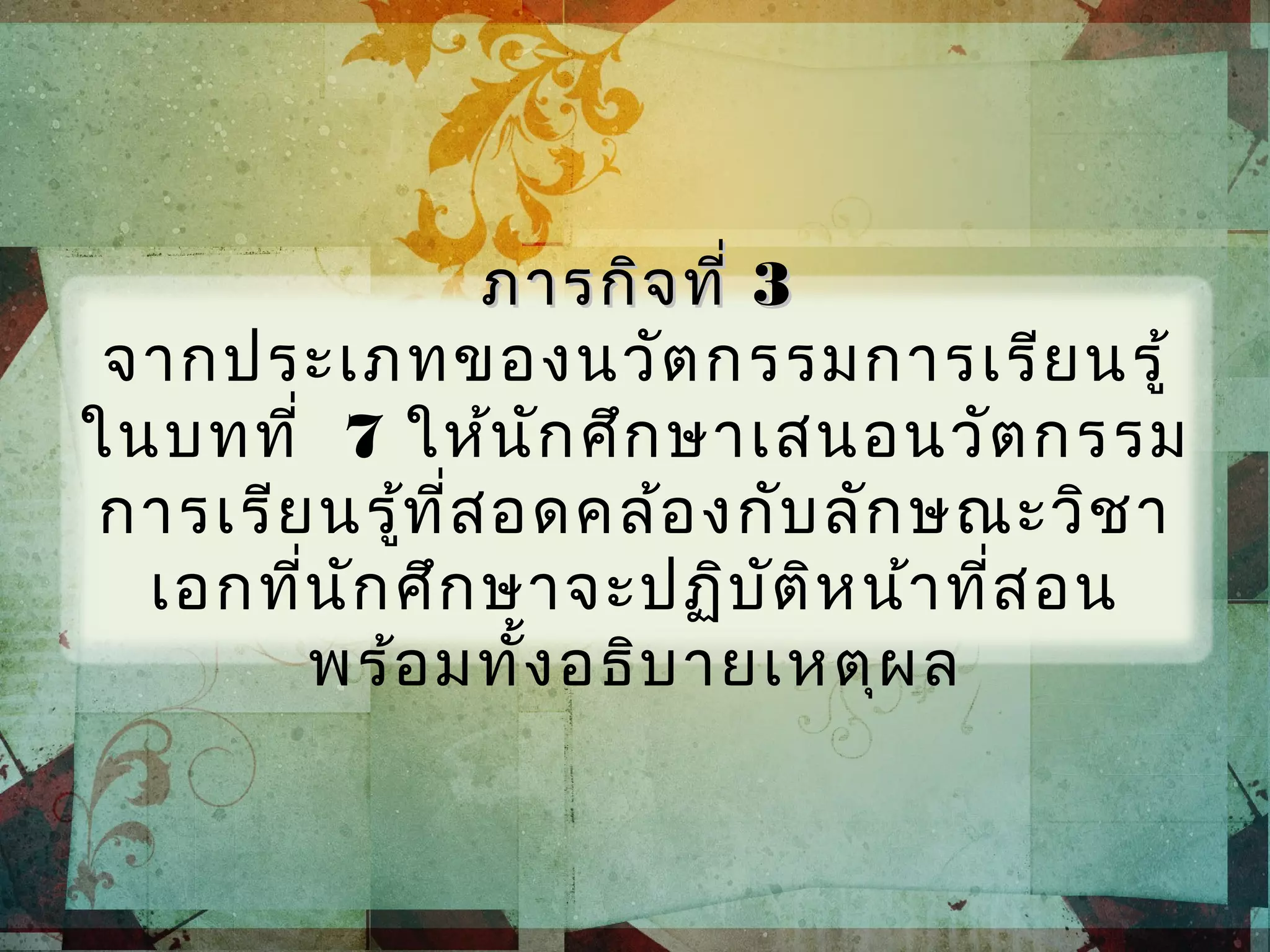 ภารกิจที่ภารกิจที่ 33
จากประเภทของนวัตกรรมการเรียนรู้
ในบทที่ 7 ให้นักศึกษาเสนอนวัตกรรม
การเรียนรู้ที่สอดคล้องกับลักษณะวิชา
เอกที่นักศึกษาจะปฏิบัติหน้าที่สอน
พร้อมทั้งอธิบายเหตุผล
 