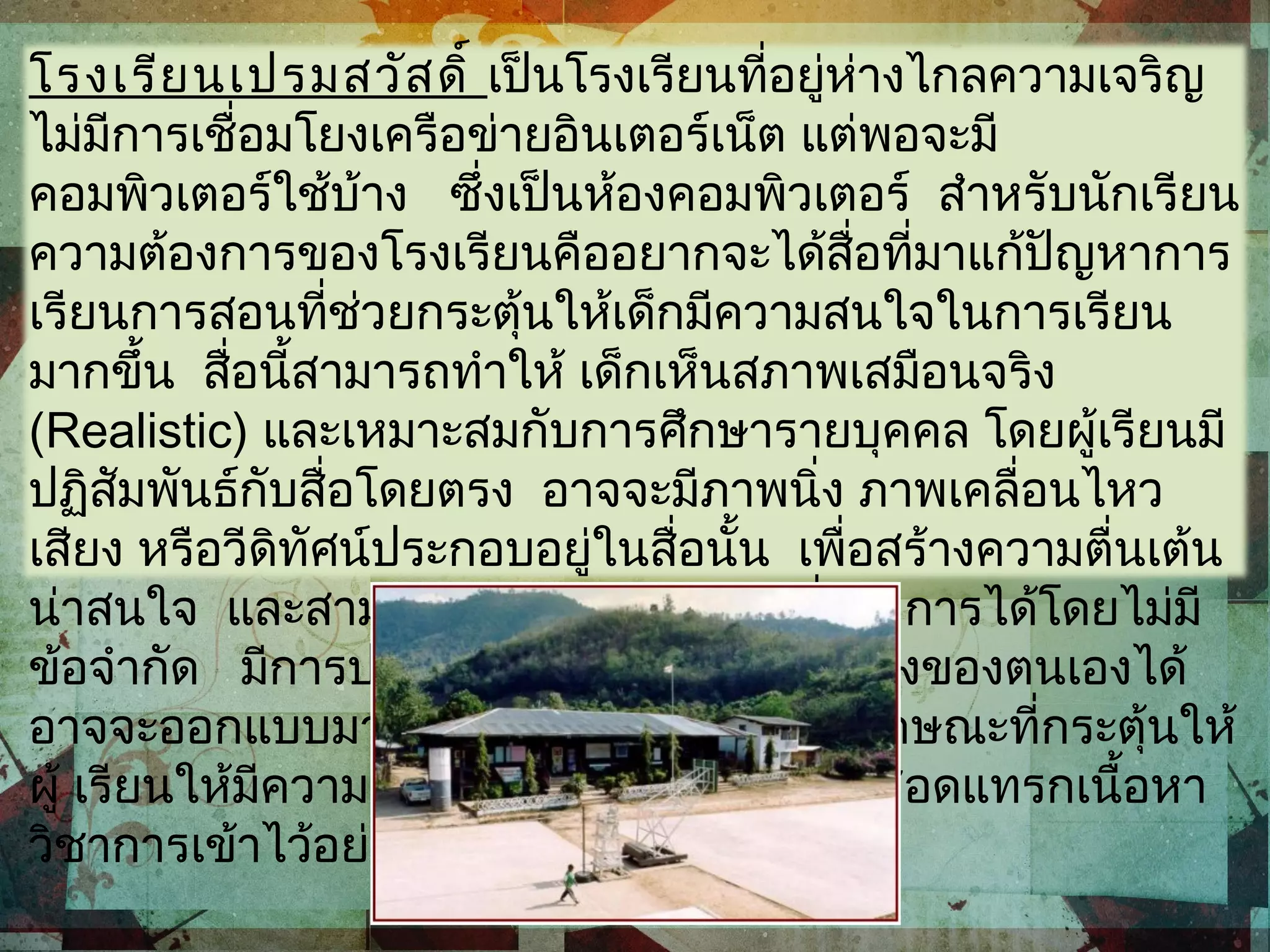 โรงเรียนเปรมสวัสดิ์ เป็นโรงเรียนที่อยู่ห่างไกลความเจริญ
ไม่มีการเชื่อมโยงเครือข่ายอินเตอร์เน็ต แต่พอจะมี
คอมพิวเตอร์ใช้บ้าง ซึ่งเป็นห้องคอมพิวเตอร์ สำาหรับนักเรียน
ความต้องการของโรงเรียนคืออยากจะได้สื่อที่มาแก้ปัญหาการ
เรียนการสอนที่ช่วยกระตุ้นให้เด็กมีความสนใจในการเรียน
มากขึ้น สื่อนี้สามารถทำาให้ เด็กเห็นสภาพเสมือนจริง
(Realistic) และเหมาะสมกับการศึกษารายบุคคล โดยผู้เรียนมี
ปฏิสัมพันธ์กับสื่อโดยตรง อาจจะมีภาพนิ่ง ภาพเคลื่อนไหว
เสียง หรือวีดิทัศน์ประกอบอยู่ในสื่อนั้น เพื่อสร้างความตื่นเต้น
น่าสนใจ และสามารถย้อนทบทวนส่วนที่ต้องการได้โดยไม่มี
ข้อจำากัด มีการประเมินเพื่อแก้ไขข้อบกพร่องของตนเองได้
อาจจะออกแบบมาในลักษณะของเกม หรือลักษณะที่กระตุ้นให้
ผู้ เรียนให้มีความกระตือรือร้นมากขึ้นทั้งนี้ก็สอดแทรกเนื้อหา
วิชาการเข้าไว้อย่างเหมาะสม
 