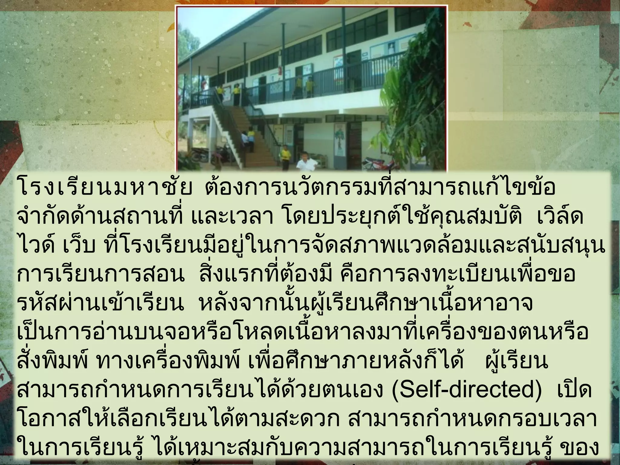 โรงเรียนมหาชัย ต้องการนวัตกรรมที่สามารถแก้ไขข้อ
จำากัดด้านสถานที่ และเวลา โดยประยุกต์ใช้คุณสมบัติ เวิล์ด
ไวด์ เว็บ ที่โรงเรียนมีอยู่ในการจัดสภาพแวดล้อมและสนับสนุน
การเรียนการสอน สิ่งแรกที่ต้องมี คือการลงทะเบียนเพื่อขอ
รหัสผ่านเข้าเรียน หลังจากนั้นผู้เรียนศึกษาเนื้อหาอาจ
เป็นการอ่านบนจอหรือโหลดเนื้อหาลงมาที่เครื่องของตนหรือ
สั่งพิมพ์ ทางเครื่องพิมพ์ เพื่อศึกษาภายหลังก็ได้ ผู้เรียน
สามารถกำาหนดการเรียนได้ด้วยตนเอง (Self-directed) เปิด
โอกาสให้เลือกเรียนได้ตามสะดวก สามารถกำาหนดกรอบเวลา
ในการเรียนรู้ ได้เหมาะสมกับความสามารถในการเรียนรู้ ของ
 