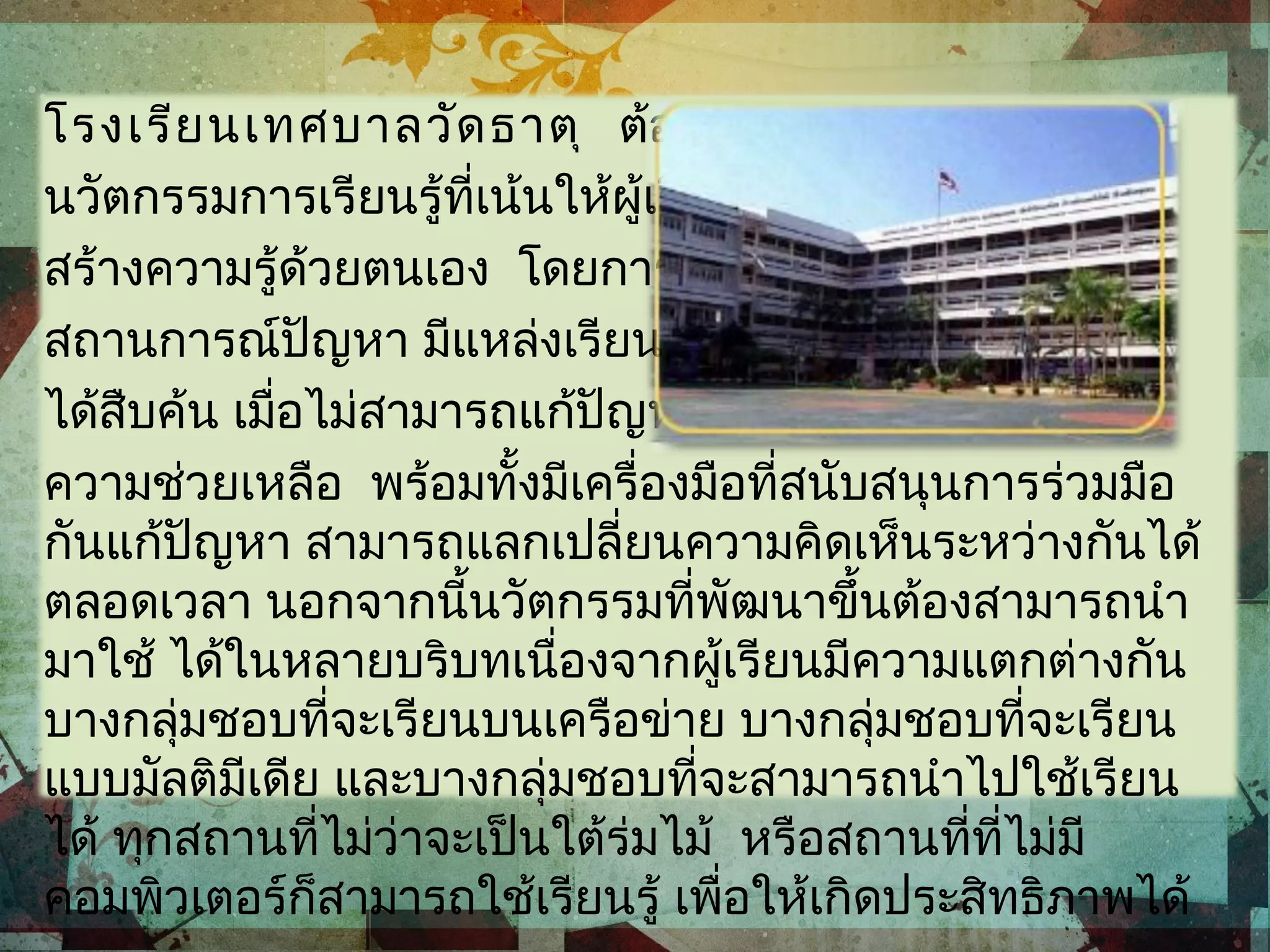 โรงเรียนเทศบาลวัดธาตุ ต้องการออกแบบ
นวัตกรรมการเรียนรู้ที่เน้นให้ผู้เรียนสามารถ
สร้างความรู้ด้วยตนเอง โดยการเผชิญ
สถานการณ์ปัญหา มีแหล่งเรียนรู้ให้ผู้เรียน
ได้สืบค้น เมื่อไม่สามารถแก้ปัญหาได้ก็มีฐาน
ความช่วยเหลือ พร้อมทั้งมีเครื่องมือที่สนับสนุนการร่วมมือ
กันแก้ปัญหา สามารถแลกเปลี่ยนความคิดเห็นระหว่างกันได้
ตลอดเวลา นอกจากนี้นวัตกรรมที่พัฒนาขึ้นต้องสามารถนำา
มาใช้ ได้ในหลายบริบทเนื่องจากผู้เรียนมีความแตกต่างกัน
บางกลุ่มชอบที่จะเรียนบนเครือข่าย บางกลุ่มชอบที่จะเรียน
แบบมัลติมีเดีย และบางกลุ่มชอบที่จะสามารถนำาไปใช้เรียน
ได้ ทุกสถานที่ไม่ว่าจะเป็นใต้ร่มไม้ หรือสถานที่ที่ไม่มี
คอมพิวเตอร์ก็สามารถใช้เรียนรู้ เพื่อให้เกิดประสิทธิภาพได้
 