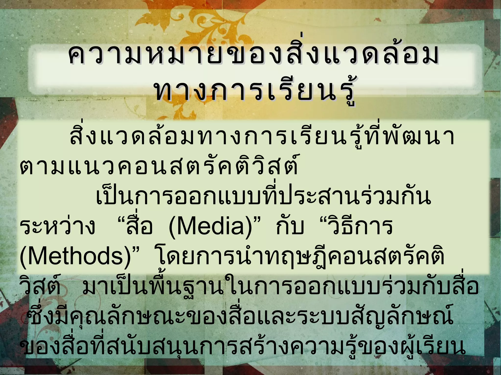 สิ่งแวดล้อมทางการเรียนรู้ที่พัฒนา
ตามแนวคอนสตรัคติวิสต์
เป็นการออกแบบที่ประสานร่วมกัน
ระหว่าง “สื่อ (Media)” กับ “วิธีการ
(Methods)” โดยการนำาทฤษฎีคอนสตรัคติ
วิสต์ มาเป็นพื้นฐานในการออกแบบร่วมกับสื่อ
ซึ่งมีคุณลักษณะของสื่อและระบบสัญลักษณ์
ของสื่อที่สนับสนุนการสร้างความรู้ของผู้เรียน
ความหมายของสิ่งแวดล้อมความหมายของสิ่งแวดล้อม
ทางการเรียนรู้ทางการเรียนรู้
 