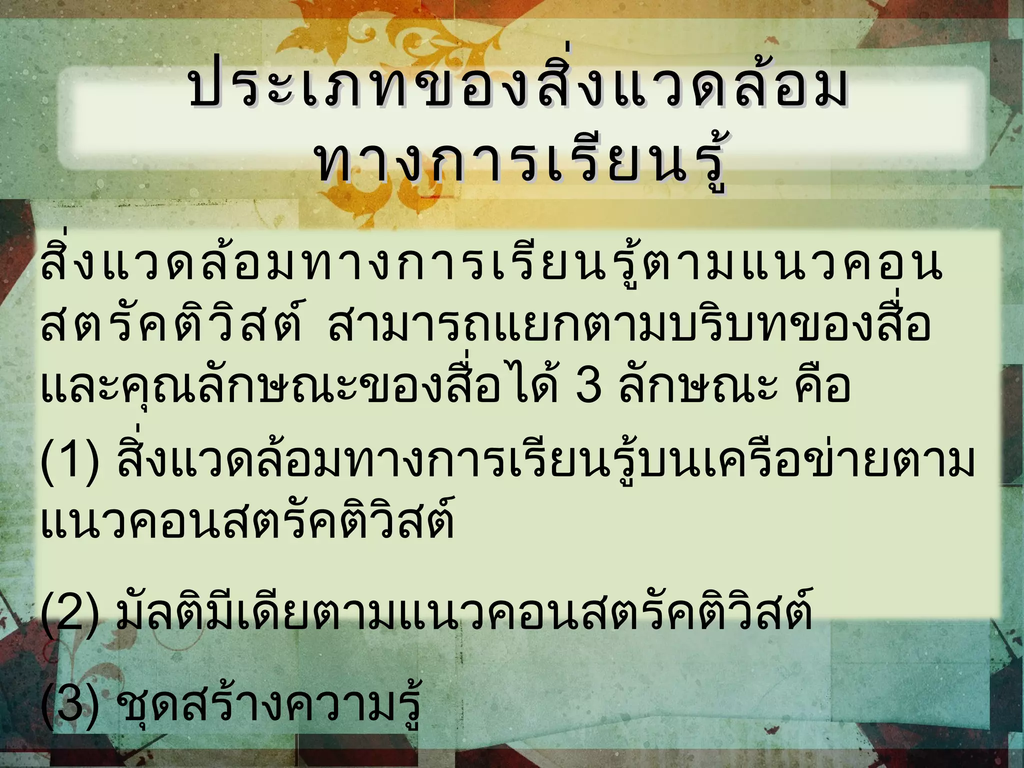 ประเภทของสิ่งแวดล้อมประเภทของสิ่งแวดล้อม
ทางการเรียนรู้ทางการเรียนรู้
สิ่งแวดล้อมทางการเรียนรู้ตามแนวคอน
สตรัคติวิสต์ สามารถแยกตามบริบทของสื่อ
และคุณลักษณะของสื่อได้ 3 ลักษณะ คือ
(1) สิ่งแวดล้อมทางการเรียนรู้บนเครือข่ายตาม
แนวคอนสตรัคติวิสต์
(2) มัลติมีเดียตามแนวคอนสตรัคติวิสต์
(3) ชุดสร้างความรู้
 
