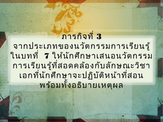 ภารกิจที่ภารกิจที่ 33
จากประเภทของนวัตกรรมการเรียนรู้
ในบทที่ 7 ให้นักศึกษาเสนอนวัตกรรม
การเรียนรู้ที่สอดคล้องกับลักษณะวิชา
เอกที่นักศึกษาจะปฏิบัติหน้าที่สอน
พร้อมทั้งอธิบายเหตุผล
 
