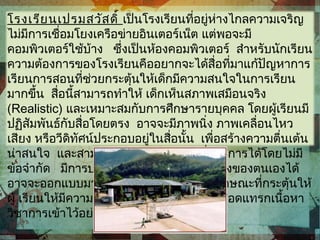 โรงเรียนเปรมสวัสดิ์ เป็นโรงเรียนที่อยู่ห่างไกลความเจริญ
ไม่มีการเชื่อมโยงเครือข่ายอินเตอร์เน็ต แต่พอจะมี
คอมพิวเตอร์ใช้บ้าง ซึ่งเป็นห้องคอมพิวเตอร์ สำาหรับนักเรียน
ความต้องการของโรงเรียนคืออยากจะได้สื่อที่มาแก้ปัญหาการ
เรียนการสอนที่ช่วยกระตุ้นให้เด็กมีความสนใจในการเรียน
มากขึ้น สื่อนี้สามารถทำาให้ เด็กเห็นสภาพเสมือนจริง
(Realistic) และเหมาะสมกับการศึกษารายบุคคล โดยผู้เรียนมี
ปฏิสัมพันธ์กับสื่อโดยตรง อาจจะมีภาพนิ่ง ภาพเคลื่อนไหว
เสียง หรือวีดิทัศน์ประกอบอยู่ในสื่อนั้น เพื่อสร้างความตื่นเต้น
น่าสนใจ และสามารถย้อนทบทวนส่วนที่ต้องการได้โดยไม่มี
ข้อจำากัด มีการประเมินเพื่อแก้ไขข้อบกพร่องของตนเองได้
อาจจะออกแบบมาในลักษณะของเกม หรือลักษณะที่กระตุ้นให้
ผู้ เรียนให้มีความกระตือรือร้นมากขึ้นทั้งนี้ก็สอดแทรกเนื้อหา
วิชาการเข้าไว้อย่างเหมาะสม
 