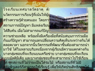 โรงเรียนเทศบาลวัดธาตุ ต้องการออกแบบ
นวัตกรรมการเรียนรู้ที่เน้นให้ผู้เรียนสามารถ
สร้างความรู้ด้วยตนเอง โดยการเผชิญ
สถานการณ์ปัญหา มีแหล่งเรียนรู้ให้ผู้เรียน
ได้สืบค้น เมื่อไม่สามารถแก้ปัญหาได้ก็มีฐาน
ความช่วยเหลือ พร้อมทั้งมีเครื่องมือที่สนับสนุนการร่วมมือ
กันแก้ปัญหา สามารถแลกเปลี่ยนความคิดเห็นระหว่างกันได้
ตลอดเวลา นอกจากนี้นวัตกรรมที่พัฒนาขึ้นต้องสามารถนำา
มาใช้ ได้ในหลายบริบทเนื่องจากผู้เรียนมีความแตกต่างกัน
บางกลุ่มชอบที่จะเรียนบนเครือข่าย บางกลุ่มชอบที่จะเรียน
แบบมัลติมีเดีย และบางกลุ่มชอบที่จะสามารถนำาไปใช้เรียน
ได้ ทุกสถานที่ไม่ว่าจะเป็นใต้ร่มไม้ หรือสถานที่ที่ไม่มี
คอมพิวเตอร์ก็สามารถใช้เรียนรู้ เพื่อให้เกิดประสิทธิภาพได้
 