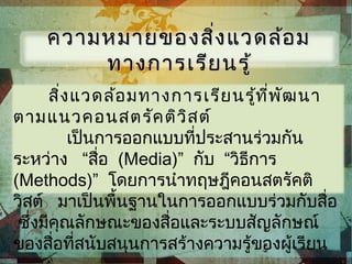 สิ่งแวดล้อมทางการเรียนรู้ที่พัฒนา
ตามแนวคอนสตรัคติวิสต์
เป็นการออกแบบที่ประสานร่วมกัน
ระหว่าง “สื่อ (Media)” กับ “วิธีการ
(Methods)” โดยการนำาทฤษฎีคอนสตรัคติ
วิสต์ มาเป็นพื้นฐานในการออกแบบร่วมกับสื่อ
ซึ่งมีคุณลักษณะของสื่อและระบบสัญลักษณ์
ของสื่อที่สนับสนุนการสร้างความรู้ของผู้เรียน
ความหมายของสิ่งแวดล้อมความหมายของสิ่งแวดล้อม
ทางการเรียนรู้ทางการเรียนรู้
 