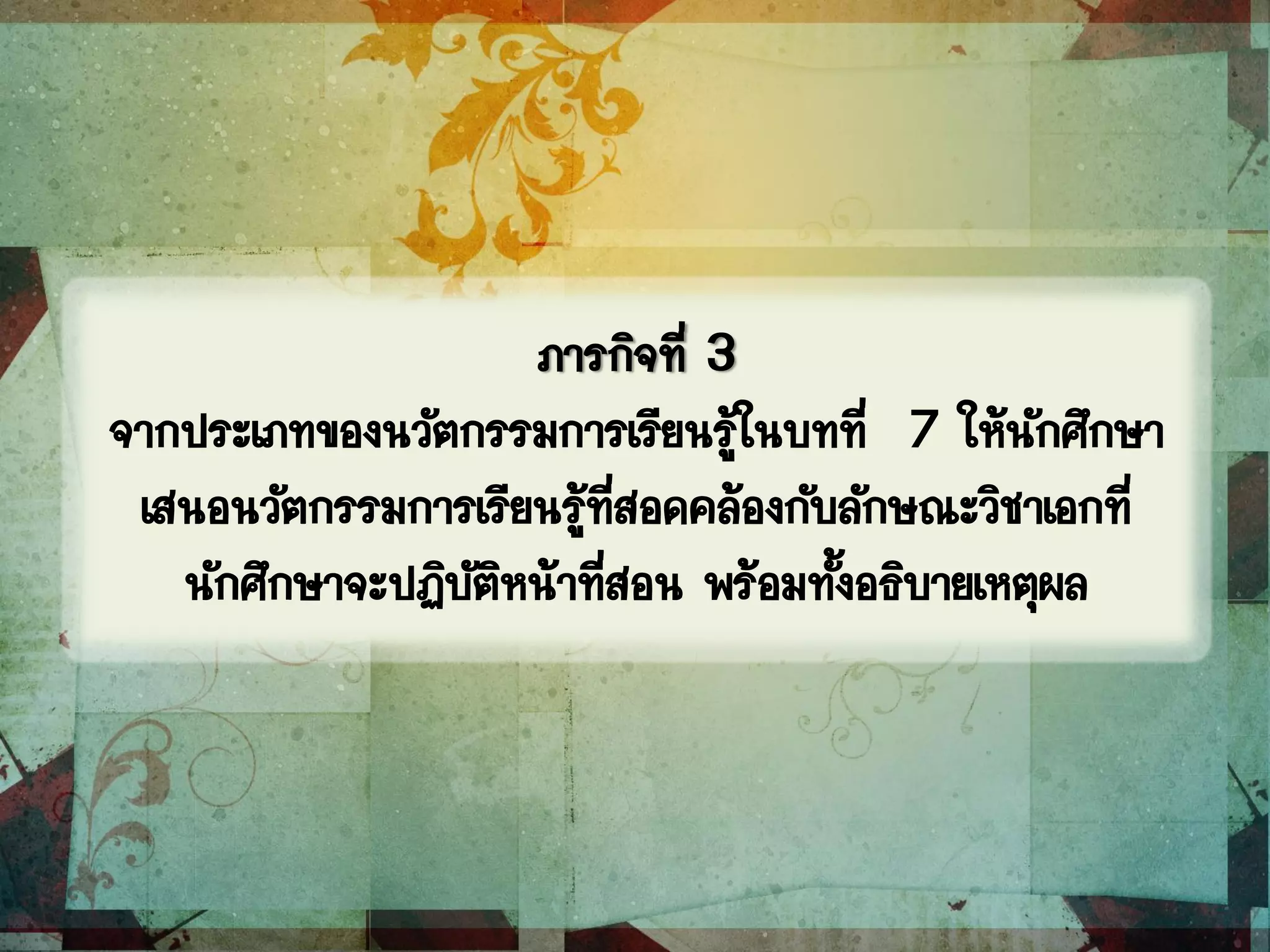 ภารกิจที่ 3
จากประเภทของนวัตกรรมการเรียนรู้ในบทที่ 7 ให้นักศึกษา
เสนอนวัตกรรมการเรียนรู้ที่สอดคล้องกับลักษณะวิชาเอกที่
นักศึกษาจะปฏิบัติหน้าที่สอน พร้อมทั้งอธิบายเหตุผล
 