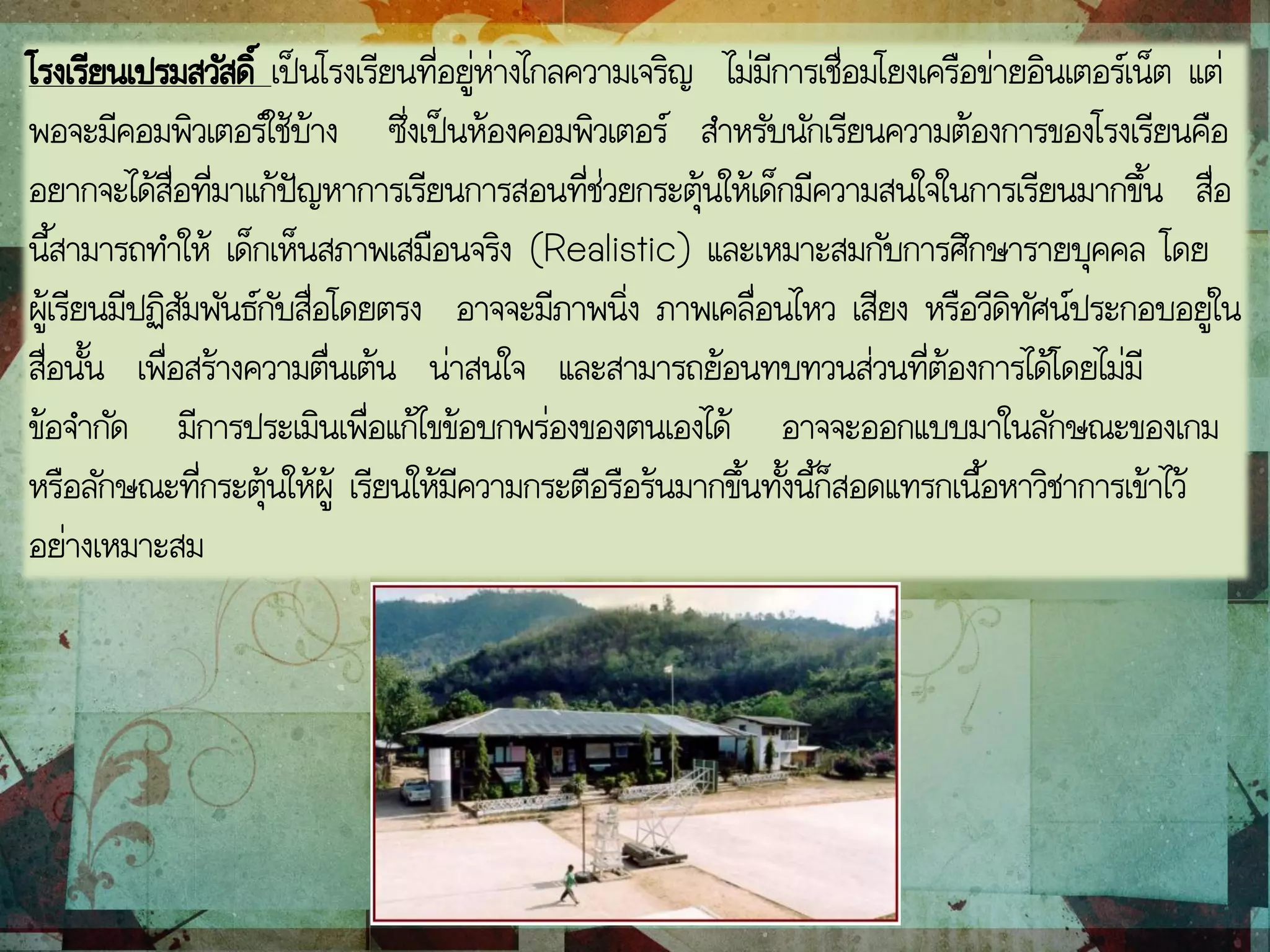 โรงเรียนเปรมสวัสดิ์ เป็นโรงเรียนที่อยู่ห่างไกลความเจริญ ไม่มีการเชื่อมโยงเครือข่ายอินเตอร์เน็ต แต่
พอจะมีคอมพิวเตอร์ใช้บ้าง ซึ่งเป็นห้องคอมพิวเตอร์ สาหรับนักเรียนความต้องการของโรงเรียนคือ
อยากจะได้สื่อที่มาแก้ปัญหาการเรียนการสอนที่ช่วยกระตุ้นให้เด็กมีความสนใจในการเรียนมากขึ้น สื่อ
นี้สามารถทาให้ เด็กเห็นสภาพเสมือนจริง (Realistic) และเหมาะสมกับการศึกษารายบุคคล โดย
ผู้เรียนมีปฏิสัมพันธ์กับสื่อโดยตรง อาจจะมีภาพนิ่ง ภาพเคลื่อนไหว เสียง หรือวีดิทัศน์ประกอบอยู่ใน
สื่อนั้น เพื่อสร้างความตื่นเต้น น่าสนใจ และสามารถย้อนทบทวนส่วนที่ต้องการได้โดยไม่มี
ข้อจากัด มีการประเมินเพื่อแก้ไขข้อบกพร่องของตนเองได้ อาจจะออกแบบมาในลักษณะของเกม
หรือลักษณะที่กระตุ้นให้ผู้ เรียนให้มีความกระตือรือร้นมากขึ้นทั้งนี้ก็สอดแทรกเนื้อหาวิชาการเข้าไว้
อย่างเหมาะสม
 