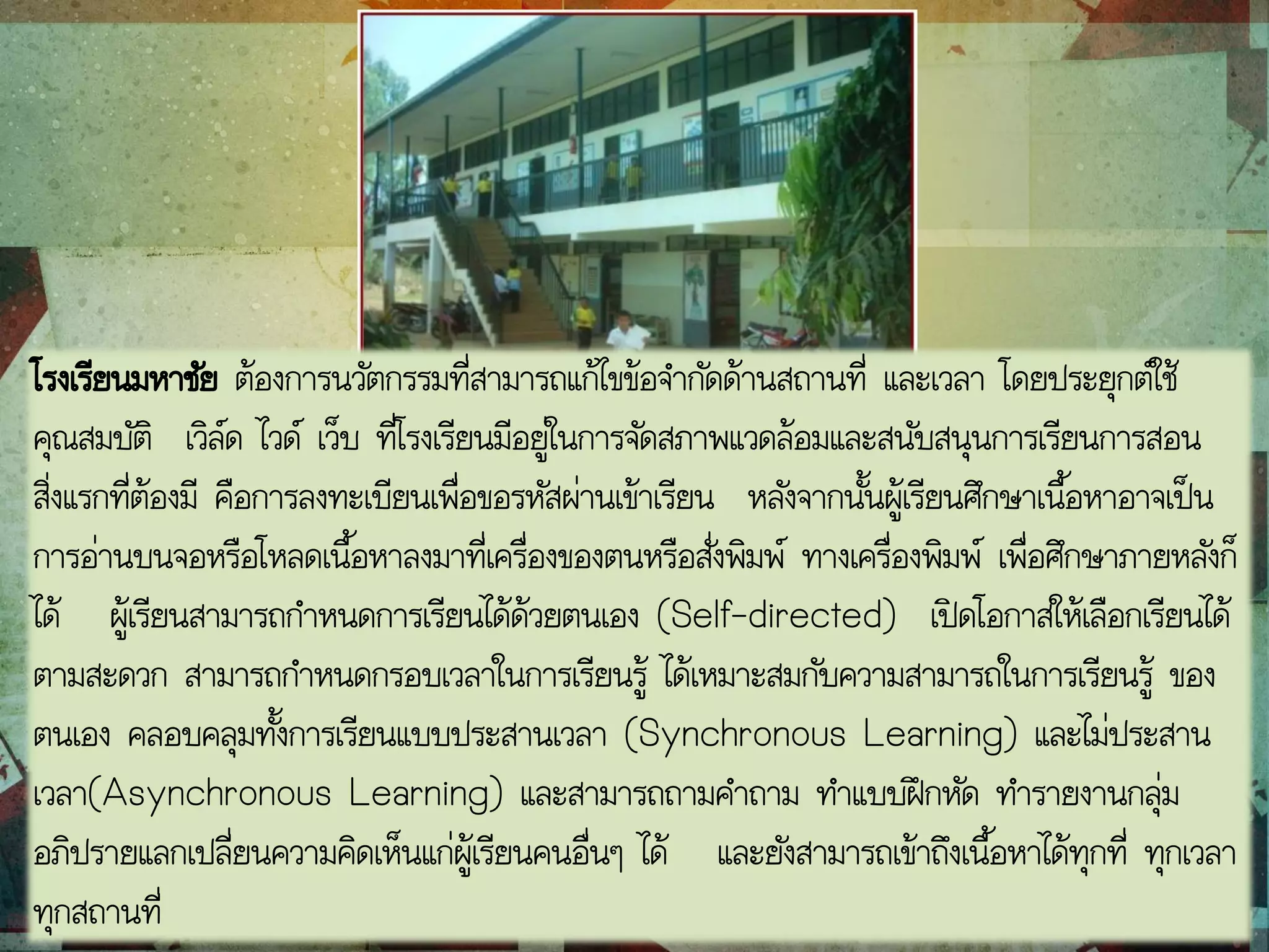 โรงเรียนมหาชัย ต้องการนวัตกรรมที่สามารถแก้ไขข้อจากัดด้านสถานที่ และเวลา โดยประยุกต์ใช้
คุณสมบัติ เวิล์ด ไวด์ เว็บ ที่โรงเรียนมีอยู่ในการจัดสภาพแวดล้อมและสนับสนุนการเรียนการสอน
สิ่งแรกที่ต้องมี คือการลงทะเบียนเพื่อขอรหัสผ่านเข้าเรียน หลังจากนั้นผู้เรียนศึกษาเนื้อหาอาจเป็น
การอ่านบนจอหรือโหลดเนื้อหาลงมาที่เครื่องของตนหรือสั่งพิมพ์ ทางเครื่องพิมพ์ เพื่อศึกษาภายหลังก็
ได้ ผู้เรียนสามารถกาหนดการเรียนได้ด้วยตนเอง (Self-directed) เปิดโอกาสให้เลือกเรียนได้
ตามสะดวก สามารถกาหนดกรอบเวลาในการเรียนรู้ ได้เหมาะสมกับความสามารถในการเรียนรู้ ของ
ตนเอง คลอบคลุมทั้งการเรียนแบบประสานเวลา (Synchronous Learning) และไม่ประสาน
เวลา(Asynchronous Learning) และสามารถถามคาถาม ทาแบบฝึกหัด ทารายงานกลุ่ม
อภิปรายแลกเปลี่ยนความคิดเห็นแก่ผู้เรียนคนอื่นๆ ได้ และยังสามารถเข้าถึงเนื้อหาได้ทุกที่ ทุกเวลา
ทุกสถานที่
 