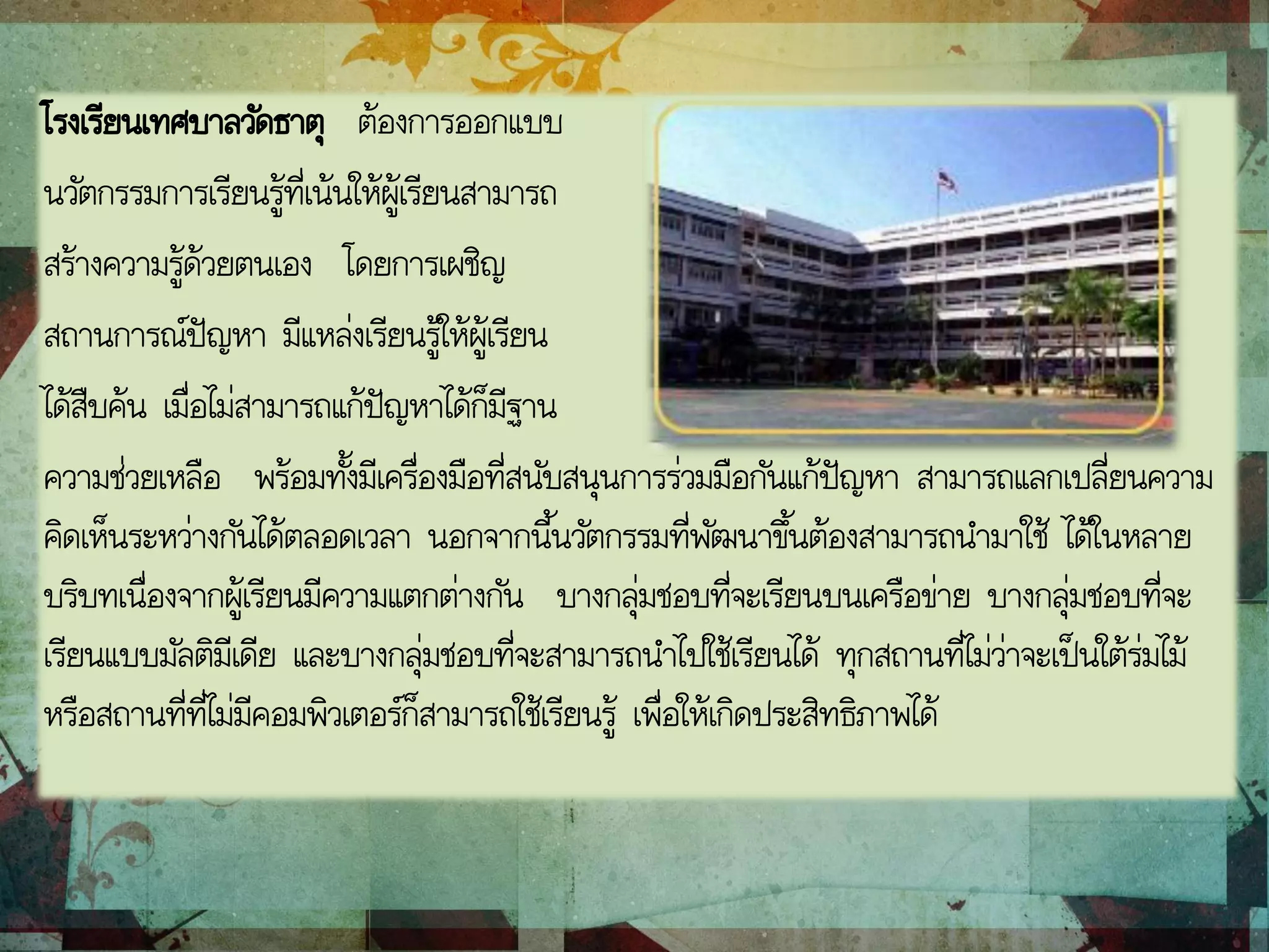 โรงเรียนเทศบาลวัดธาตุ ต้องการออกแบบ
นวัตกรรมการเรียนรู้ที่เน้นให้ผู้เรียนสามารถ
สร้างความรู้ด้วยตนเอง โดยการเผชิญ
สถานการณ์ปัญหา มีแหล่งเรียนรู้ให้ผู้เรียน
ได้สืบค้น เมื่อไม่สามารถแก้ปัญหาได้ก็มีฐาน
ความช่วยเหลือ พร้อมทั้งมีเครื่องมือที่สนับสนุนการร่วมมือกันแก้ปัญหา สามารถแลกเปลี่ยนความ
คิดเห็นระหว่างกันได้ตลอดเวลา นอกจากนี้นวัตกรรมที่พัฒนาขึ้นต้องสามารถนามาใช้ ได้ในหลาย
บริบทเนื่องจากผู้เรียนมีความแตกต่างกัน บางกลุ่มชอบที่จะเรียนบนเครือข่าย บางกลุ่มชอบที่จะ
เรียนแบบมัลติมีเดีย และบางกลุ่มชอบที่จะสามารถนาไปใช้เรียนได้ ทุกสถานที่ไม่ว่าจะเป็นใต้ร่มไม้
หรือสถานที่ที่ไม่มีคอมพิวเตอร์ก็สามารถใช้เรียนรู้ เพื่อให้เกิดประสิทธิภาพได้
 