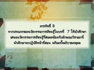 ภารกิจที่ 3
จากประเภทของนวัตกรรมการเรียนรู้ในบทที่ 7 ให้นักศึกษา
เสนอนวัตกรรมการเรียนรู้ที่สอดคล้องกับลักษณะวิชาเอกที่
นักศึกษาจะปฏิบัติหน้าที่สอน พร้อมทั้งอธิบายเหตุผล
 