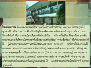 โรงเรียนมหาชัย ต้องการนวัตกรรมที่สามารถแก้ไขข้อจากัดด้านสถานที่ และเวลา โดยประยุกต์ใช้
คุณสมบัติ เวิล์ด ไวด์ เว็บ ที่โรงเรียนมีอยู่ในการจัดสภาพแวดล้อมและสนับสนุนการเรียนการสอน
สิ่งแรกที่ต้องมี คือการลงทะเบียนเพื่อขอรหัสผ่านเข้าเรียน หลังจากนั้นผู้เรียนศึกษาเนื้อหาอาจเป็น
การอ่านบนจอหรือโหลดเนื้อหาลงมาที่เครื่องของตนหรือสั่งพิมพ์ ทางเครื่องพิมพ์ เพื่อศึกษาภายหลังก็
ได้ ผู้เรียนสามารถกาหนดการเรียนได้ด้วยตนเอง (Self-directed) เปิดโอกาสให้เลือกเรียนได้
ตามสะดวก สามารถกาหนดกรอบเวลาในการเรียนรู้ ได้เหมาะสมกับความสามารถในการเรียนรู้ ของ
ตนเอง คลอบคลุมทั้งการเรียนแบบประสานเวลา (Synchronous Learning) และไม่ประสาน
เวลา(Asynchronous Learning) และสามารถถามคาถาม ทาแบบฝึกหัด ทารายงานกลุ่ม
อภิปรายแลกเปลี่ยนความคิดเห็นแก่ผู้เรียนคนอื่นๆ ได้ และยังสามารถเข้าถึงเนื้อหาได้ทุกที่ ทุกเวลา
ทุกสถานที่
 