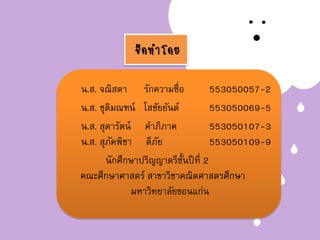 จัดทาโดย
น.ส. จณิสตา รักความซื่อ 553050057-2
น.ส. ชุติมณฑน์ โสชัยยันต์ 553050069-5
น.ส. สุดารัตน์ คาภิภาค 553050107-3
น.ส. สุภัคพิชา ดีภัย 553050109-9
นักศึกษาปริญญาตรีชั้นปีที่ 2
คณะศึกษาศาสตร์ สาขาวิชาคณิตศาสตรศึกษา
มหาวิทยาลัยขอนแก่น
 