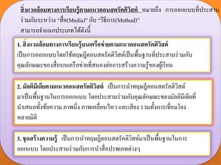 สิ่งแวดล้อมทางการเรียนรู้ตามแนวคอนสตรัคติวิสต์ หมายถึง การออกแบบที่ประสาน
ร่วมกันระหว่าง “สื่อ(Media)” กับ “วิธีการ(Method)”
สามารถจาแนกประเภทได้ดังนี้
1. สิ่งแวดล้อมทางการเรียนรู้บนเครือข่ายตามแนวคอนสตรัคติวิสต์
เป็นการออกแบบโดยใช้ทฤษฎีคอนสตรัคติวิสต์เป็นพื้นฐานที่ประสานร่วมกับ
คุณลักษณะของสื่อบนเครือข่ายที่สนองต่อการสร้างความรู้ของผู้เรียน
2. มัลติมีเดียตามแนวคอนสตรัคติวิสต์ เป็นการนาทฤษฎีคอนสตรัคติวิสต์
มาเป็นพื้นฐานในการออกแบบ โดยประสานร่วมกับคุณลักษณะของมัลติมีเดียที่
นาเสนอทั้งข้อความ ภาพนิ่ง ภาพเคลื่อนไหว และเสียง รวมทั้งการเชื่อมโยง
หลายมิติ
3. ชุดสร้างความรู้ เป็นการนาทฤษฎีคอนสตรัคติวิสต์มาเป็นพื้นฐานในการ
ออกแบบ โดยประสานร่วมกับการนาสื่อปรพเภทต่างๆ
 