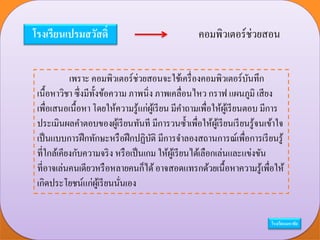 โรงเรียนเปรมสวัสดิ์ คอมพิวเตอร์ช่วยสอน
เพราะ คอมพิวเตอร์ช่วยสอนจะใช้เครื่องคอมพิวเตอร์บันทึก
เนื้อหาวิชา ซึ่งมีทั้งข้อความ ภาพนิ่ง ภาพเคลื่อนไหว กราฟ แผนภูมิ เสียง
เพื่อเสนอเนื้อหา โดยให้ความรู้แก่ผู้เรียน มีคาถามเพื่อให้ผู้เรียนตอบ มีการ
ประเมินผลคาตอบของผู้เรียนทันที มีการวนซ้าเพื่อให้ผู้เรียนเรียนรู้จนเข้าใจ
เป็นแบบการฝึกทักษะหรือฝึกปฏิบัติ มีการจาลองสถานการณ์เพื่อการเรียนรู้
ที่ใกล้เคียงกับความจริง หรือเป็นเกม ให้ผู้เรียนได้เลือกเล่นและแข่งขัน
ที่อาจเล่นคนเดียวหรือหลายคนก็ได้อาจสอดแทรกด้วยเนื้อหาความรู้เพื่อให้
เกิดประโยชน์แก่ผู้เรียนนั่นเอง
โรงเรียนมหาชัย
 