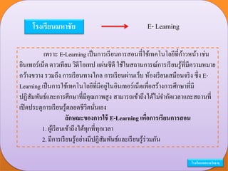 โรงเรียนมหาชัย E- Learning
เพราะ E-Learning เป็นการเรียนการสอนที่ใช้เทคโนโลยีที่ก้าวหน้า เช่น
อินเทอร์เน็ต ดาวเทียม วิดีโอเทป แผ่นซีดี ใช้ในสถานการณ์การเรียนรู้ที่มีความหมาย
กว้างขวาง รวมถึง การเรียนทางไกล การเรียนผ่านเว็บ ห้องเรียนเสมือนจริง ซึ่ง E-
Learning เป็นการใช้เทคโนโลยีที่มีอยู่ในอินเทอร์เน็ตเพื่อสร้างการศึกษาที่มี
ปฏิสัมพันธ์และการศึกษาที่มีคุณภาพสูง สามารถเข้าถึงได้ไม่จากัดเวลาและสถานที่
เปิดประตูการเรียนรู้ตลอดชีวิตนั่นเอง
ลักษณะของการใช้ E-Learning เพื่อการเรียนการสอน
1. ผู้เรียนเข้าถึงได้ทุกที่ทุกเวลา
2. มีการเรียนรู้อย่างมีปฏิสัมพันธ์และเรียนรู้ร่วมกัน
โรงเรียนเทศบาลวัดธาตุ
 