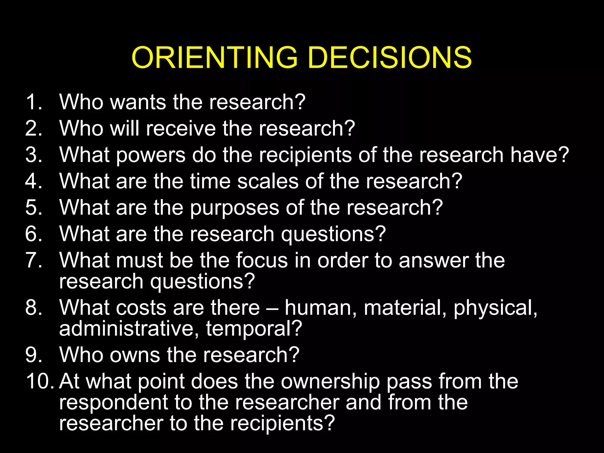 ORIENTING DECISIONS
1. Who wants the research?
2. Who will receive the research?
3. What powers do the recipients of the research have?
4. What are the time scales of the research?
5. What are the purposes of the research?
6. What are the research questions?
7. What must be the focus in order to answer the
research questions?
8. What costs are there – human, material, physical,
administrative, temporal?
9. Who owns the research?
10. At what point does the ownership pass from the
respondent to the researcher and from the
researcher to the recipients?
 