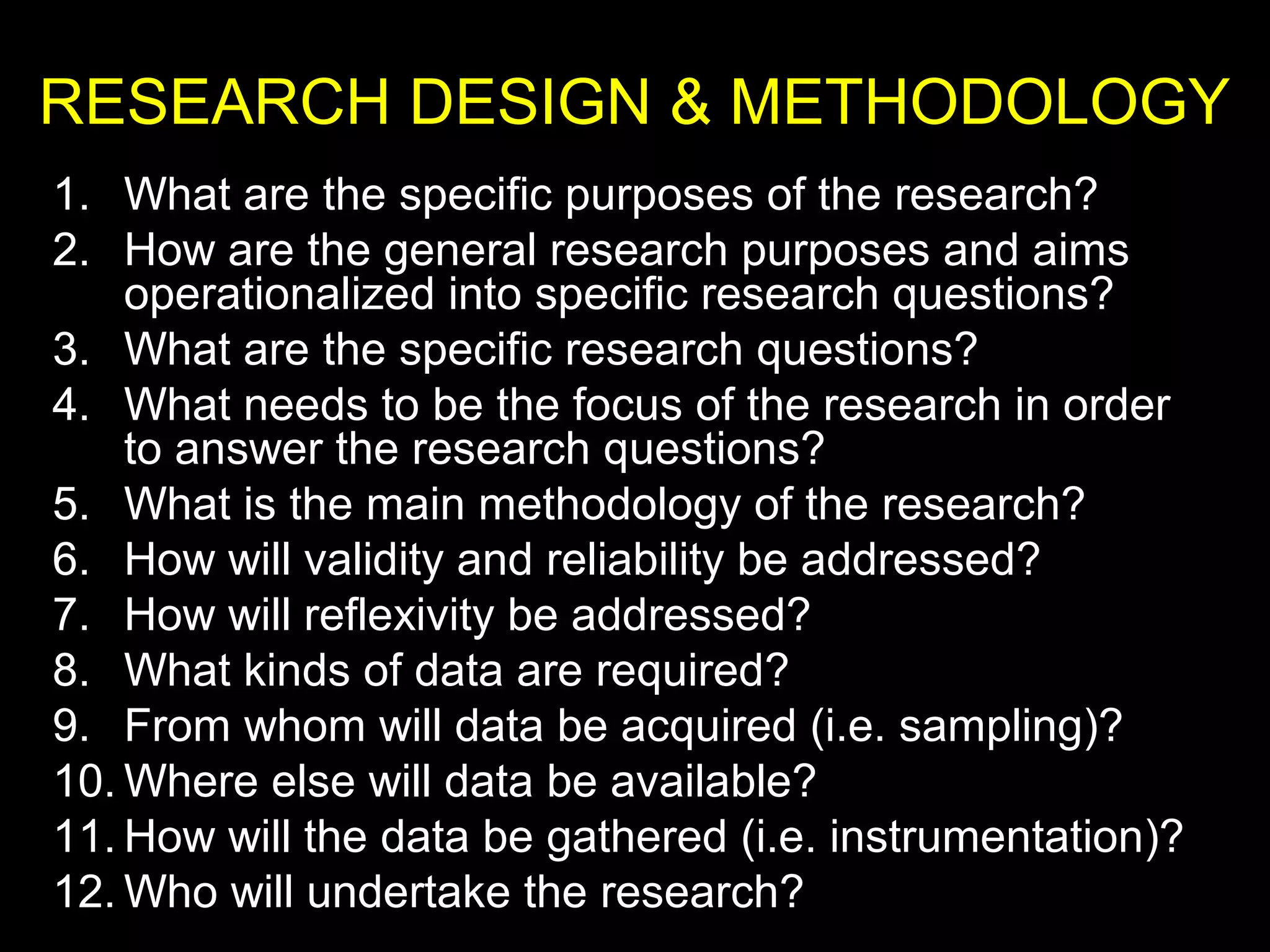 RESEARCH DESIGN & METHODOLOGY
1. What are the specific purposes of the research?
2. How are the general research purposes and aims
operationalized into specific research questions?
3. What are the specific research questions?
4. What needs to be the focus of the research in order
to answer the research questions?
5. What is the main methodology of the research?
6. How will validity and reliability be addressed?
7. How will reflexivity be addressed?
8. What kinds of data are required?
9. From whom will data be acquired (i.e. sampling)?
10. Where else will data be available?
11. How will the data be gathered (i.e. instrumentation)?
12. Who will undertake the research?
 