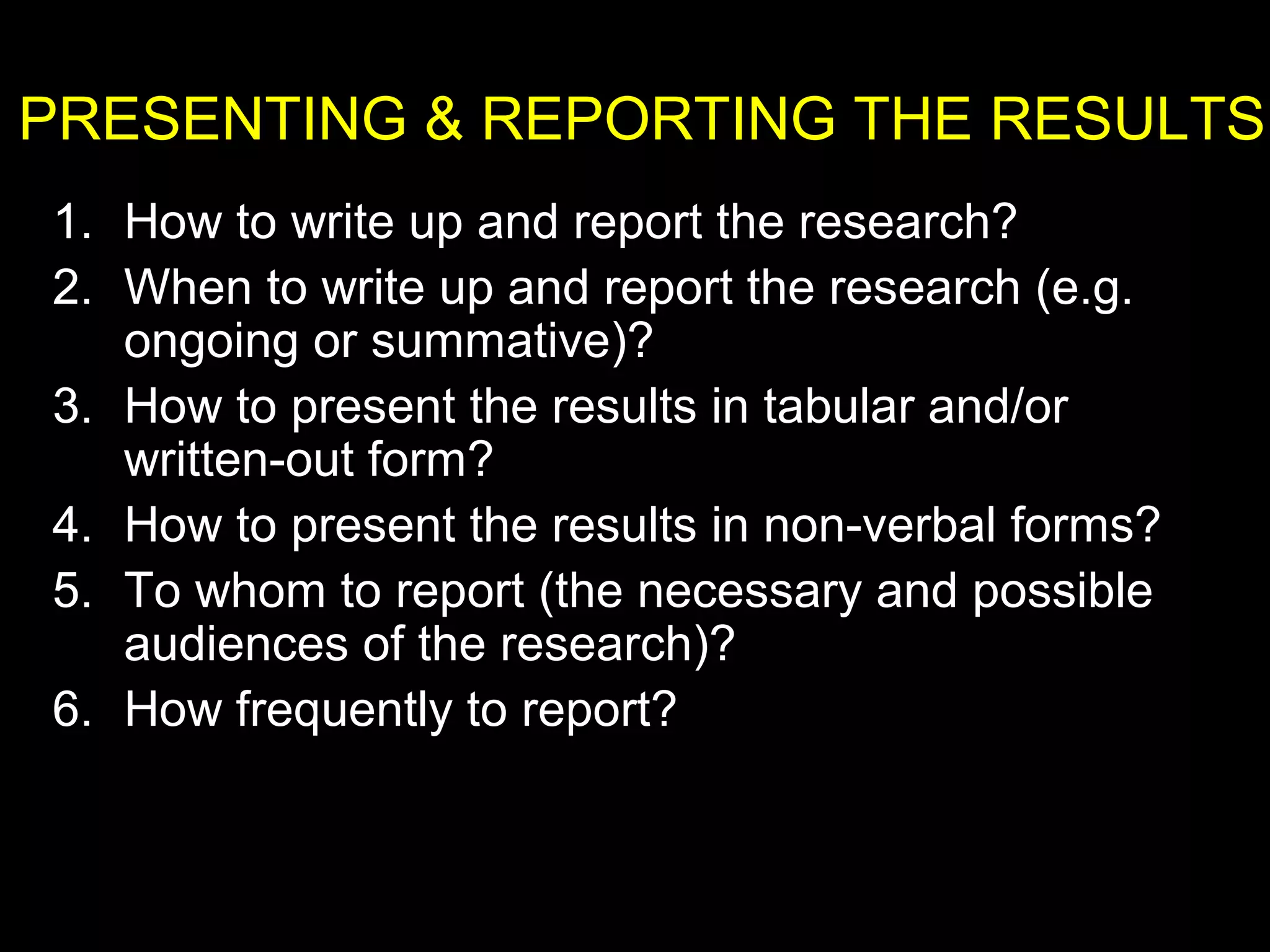 PRESENTING & REPORTING THE RESULTS
1. How to write up and report the research?
2. When to write up and report the research (e.g.
ongoing or summative)?
3. How to present the results in tabular and/or
written-out form?
4. How to present the results in non-verbal forms?
5. To whom to report (the necessary and possible
audiences of the research)?
6. How frequently to report?
 