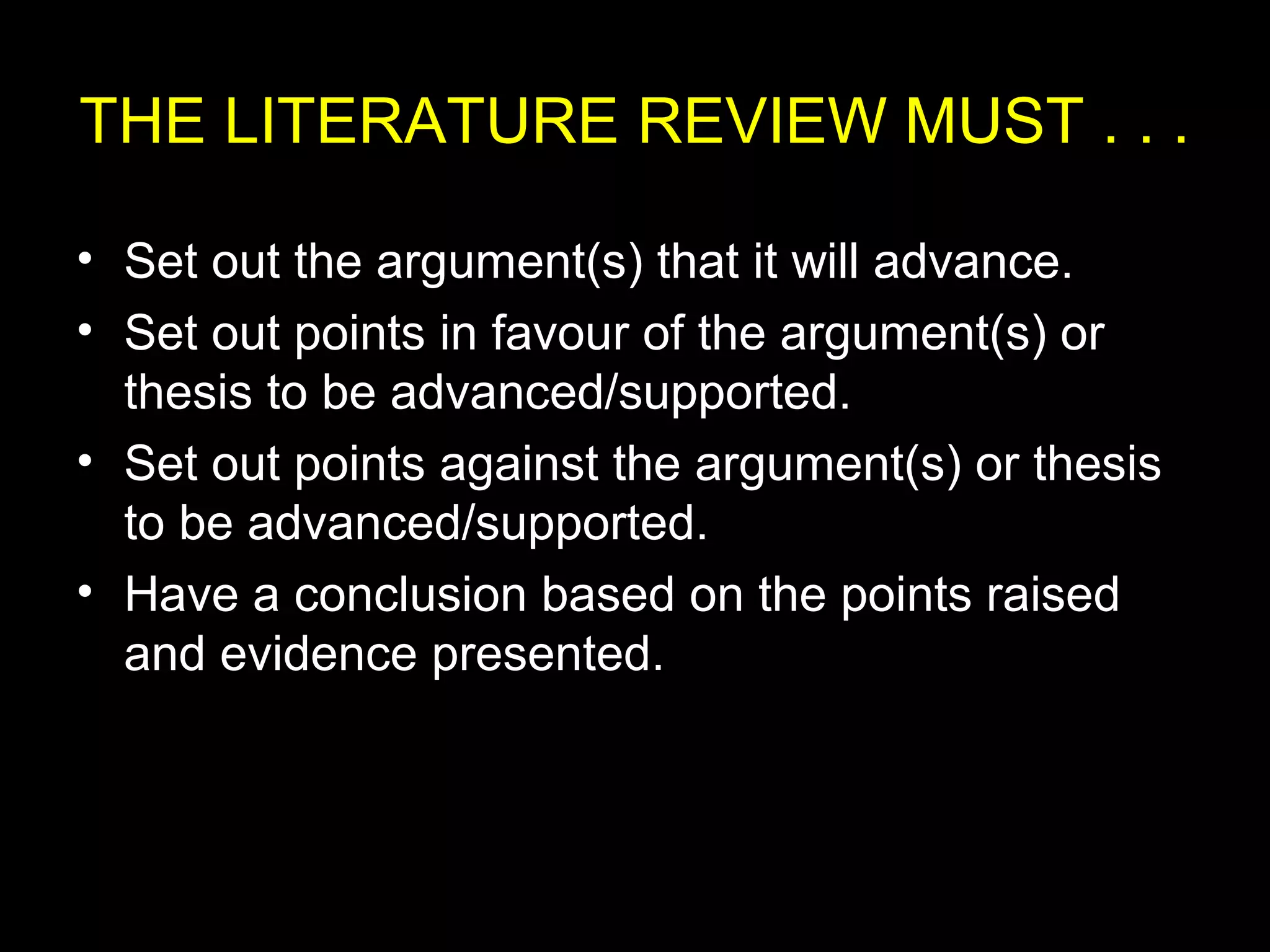 THE LITERATURE REVIEW MUST . . .
• Set out the argument(s) that it will advance.
• Set out points in favour of the argument(s) or
thesis to be advanced/supported.
• Set out points against the argument(s) or thesis
to be advanced/supported.
• Have a conclusion based on the points raised
and evidence presented.
 