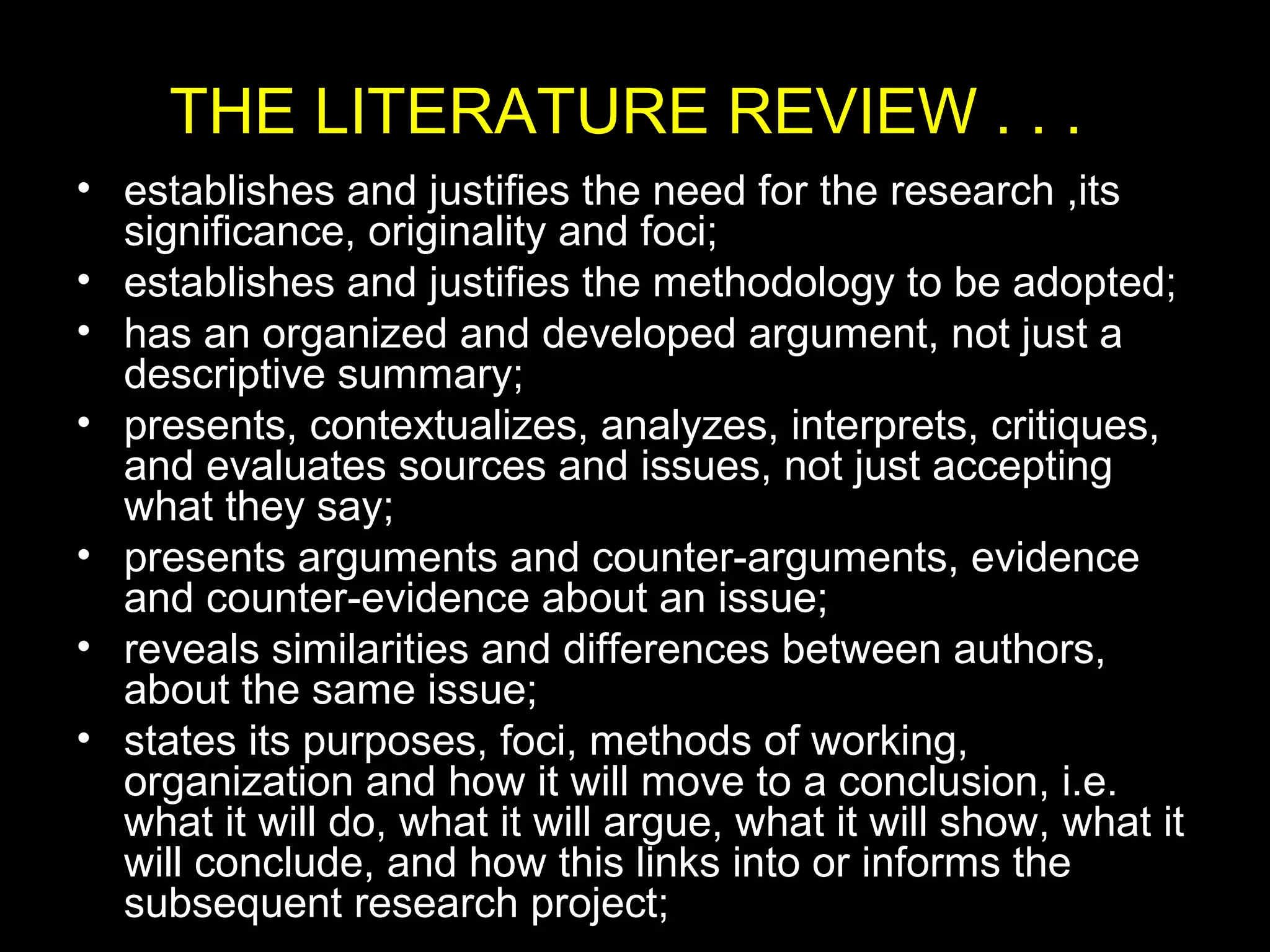THE LITERATURE REVIEW . . .
• establishes and justifies the need for the research ,its
significance, originality and foci;
• establishes and justifies the methodology to be adopted;
• has an organized and developed argument, not just a
descriptive summary;
• presents, contextualizes, analyzes, interprets, critiques,
and evaluates sources and issues, not just accepting
what they say;
• presents arguments and counter-arguments, evidence
and counter-evidence about an issue;
• reveals similarities and differences between authors,
about the same issue;
• states its purposes, foci, methods of working,
organization and how it will move to a conclusion, i.e.
what it will do, what it will argue, what it will show, what it
will conclude, and how this links into or informs the
subsequent research project;
 