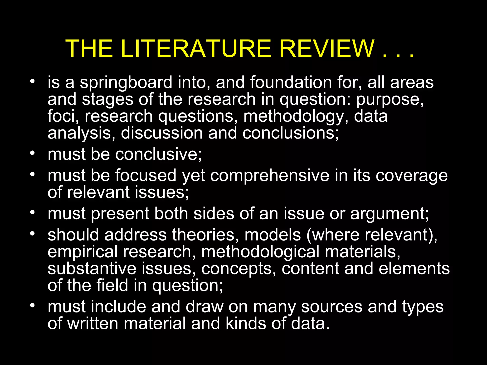 THE LITERATURE REVIEW . . .
• is a springboard into, and foundation for, all areas
and stages of the research in question: purpose,
foci, research questions, methodology, data
analysis, discussion and conclusions;
• must be conclusive;
• must be focused yet comprehensive in its coverage
of relevant issues;
• must present both sides of an issue or argument;
• should address theories, models (where relevant),
empirical research, methodological materials,
substantive issues, concepts, content and elements
of the field in question;
• must include and draw on many sources and types
of written material and kinds of data.
 