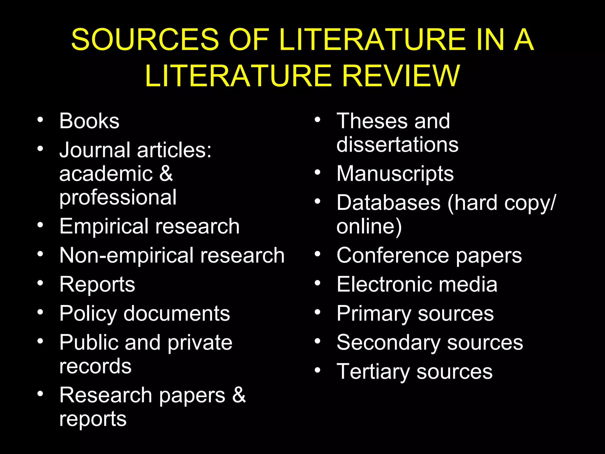 SOURCES OF LITERATURE IN A
LITERATURE REVIEW
• Books
• Journal articles:
academic &
professional
• Empirical research
• Non-empirical research
• Reports
• Policy documents
• Public and private
records
• Research papers &
reports
• Theses and
dissertations
• Manuscripts
• Databases (hard copy/
online)
• Conference papers
• Electronic media
• Primary sources
• Secondary sources
• Tertiary sources
 