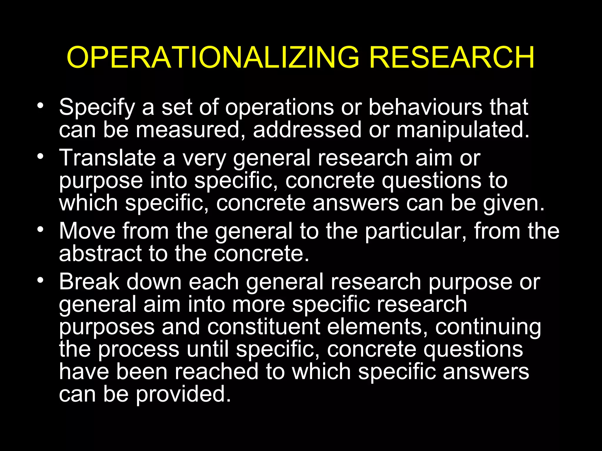 OPERATIONALIZING RESEARCH
• Specify a set of operations or behaviours that
can be measured, addressed or manipulated.
• Translate a very general research aim or
purpose into specific, concrete questions to
which specific, concrete answers can be given.
• Move from the general to the particular, from the
abstract to the concrete.
• Break down each general research purpose or
general aim into more specific research
purposes and constituent elements, continuing
the process until specific, concrete questions
have been reached to which specific answers
can be provided.
 