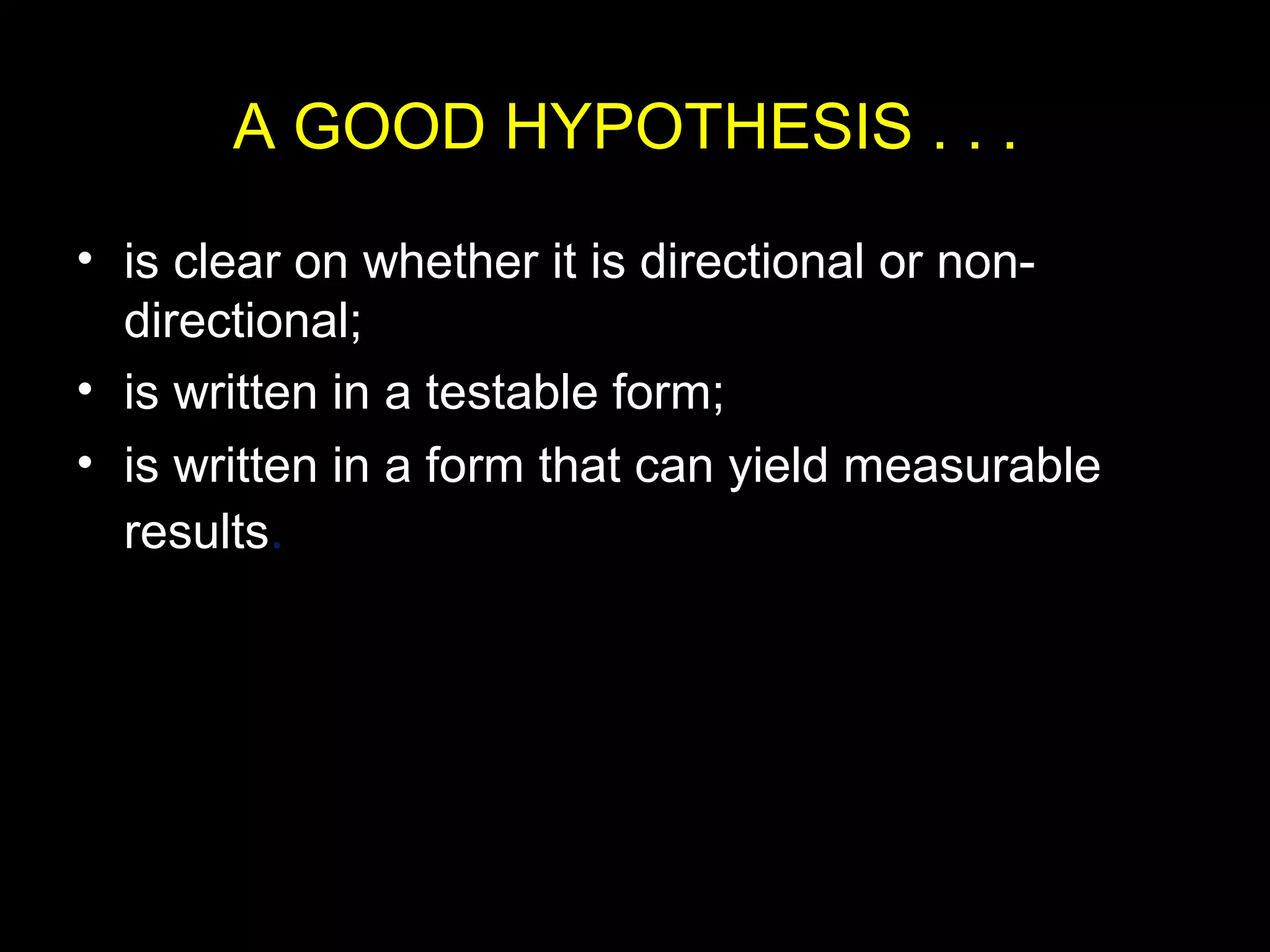 A GOOD HYPOTHESIS . . .
• is clear on whether it is directional or non-
directional;
• is written in a testable form;
• is written in a form that can yield measurable
results.
 