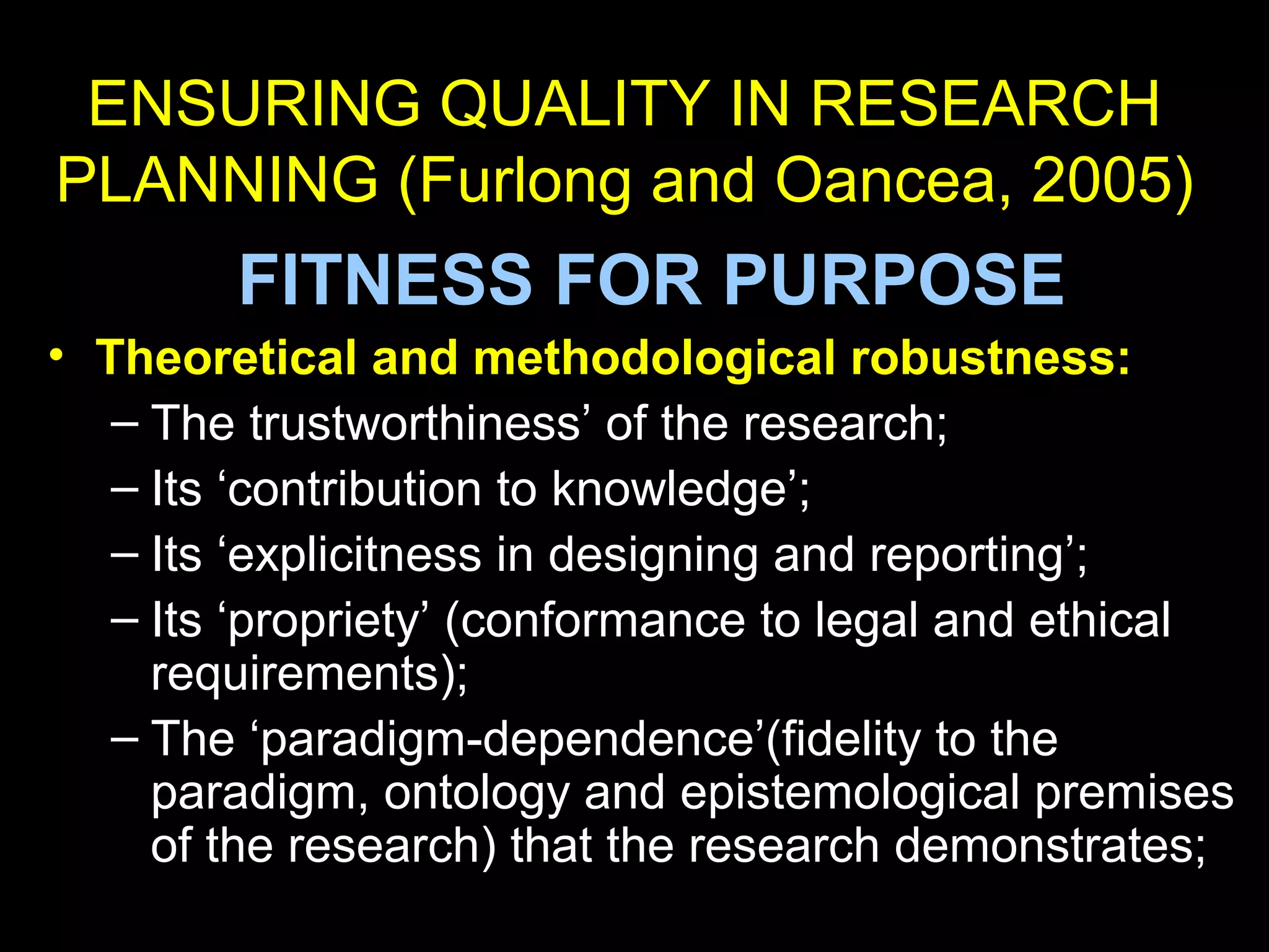 ENSURING QUALITY IN RESEARCH
PLANNING (Furlong and Oancea, 2005)
FITNESS FOR PURPOSE
• Theoretical and methodological robustness:
– The trustworthiness’ of the research;
– Its ‘contribution to knowledge’;
– Its ‘explicitness in designing and reporting’;
– Its ‘propriety’ (conformance to legal and ethical
requirements);
– The ‘paradigm-dependence’(fidelity to the
paradigm, ontology and epistemological premises
of the research) that the research demonstrates;
 