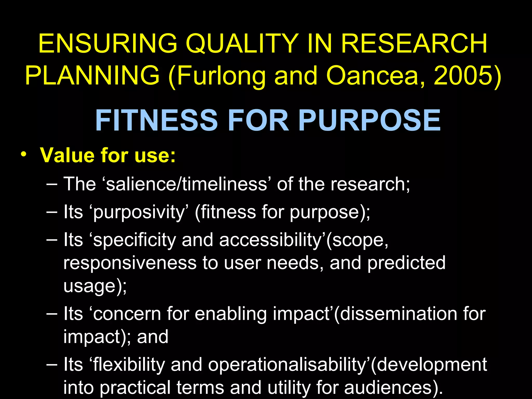 ENSURING QUALITY IN RESEARCH
PLANNING (Furlong and Oancea, 2005)
FITNESS FOR PURPOSE
• Value for use:
– The ‘salience/timeliness’ of the research;
– Its ‘purposivity’ (fitness for purpose);
– Its ‘specificity and accessibility’(scope,
responsiveness to user needs, and predicted
usage);
– Its ‘concern for enabling impact’(dissemination for
impact); and
– Its ‘flexibility and operationalisability’(development
into practical terms and utility for audiences).
 