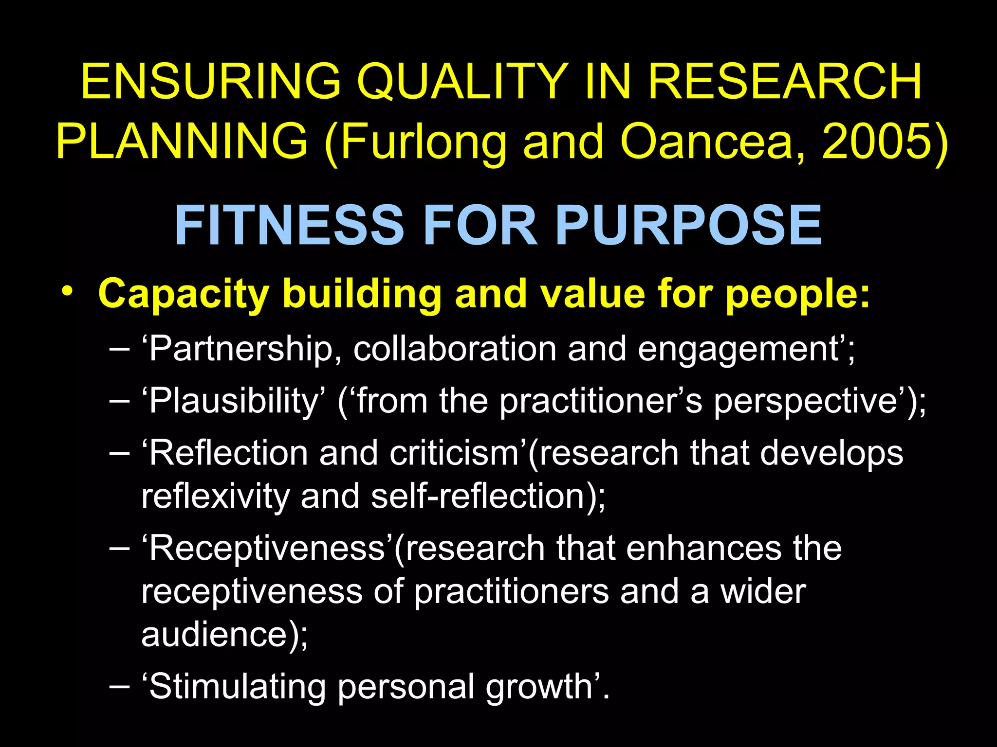 ENSURING QUALITY IN RESEARCH
PLANNING (Furlong and Oancea, 2005)
FITNESS FOR PURPOSE
• Capacity building and value for people:
– ‘Partnership, collaboration and engagement’;
– ‘Plausibility’ (‘from the practitioner’s perspective’);
– ‘Reflection and criticism’(research that develops
reflexivity and self-reflection);
– ‘Receptiveness’(research that enhances the
receptiveness of practitioners and a wider
audience);
– ‘Stimulating personal growth’.
 