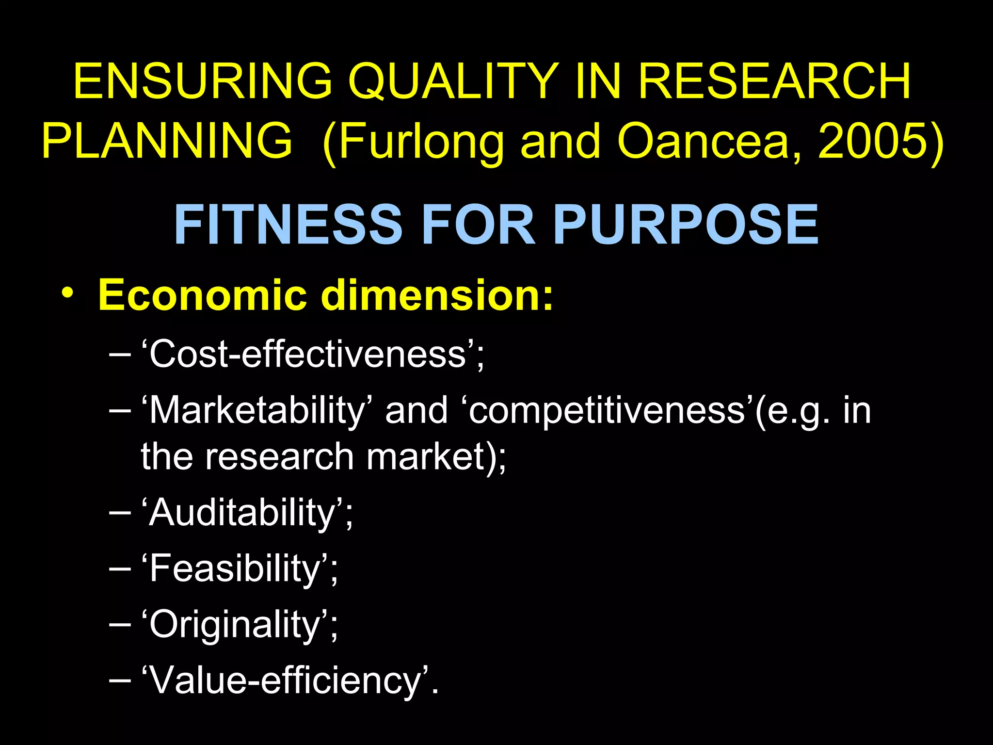 ENSURING QUALITY IN RESEARCH
PLANNING (Furlong and Oancea, 2005)
FITNESS FOR PURPOSE
• Economic dimension:
– ‘Cost-effectiveness’;
– ‘Marketability’ and ‘competitiveness’(e.g. in
the research market);
– ‘Auditability’;
– ‘Feasibility’;
– ‘Originality’;
– ‘Value-efficiency’.
 