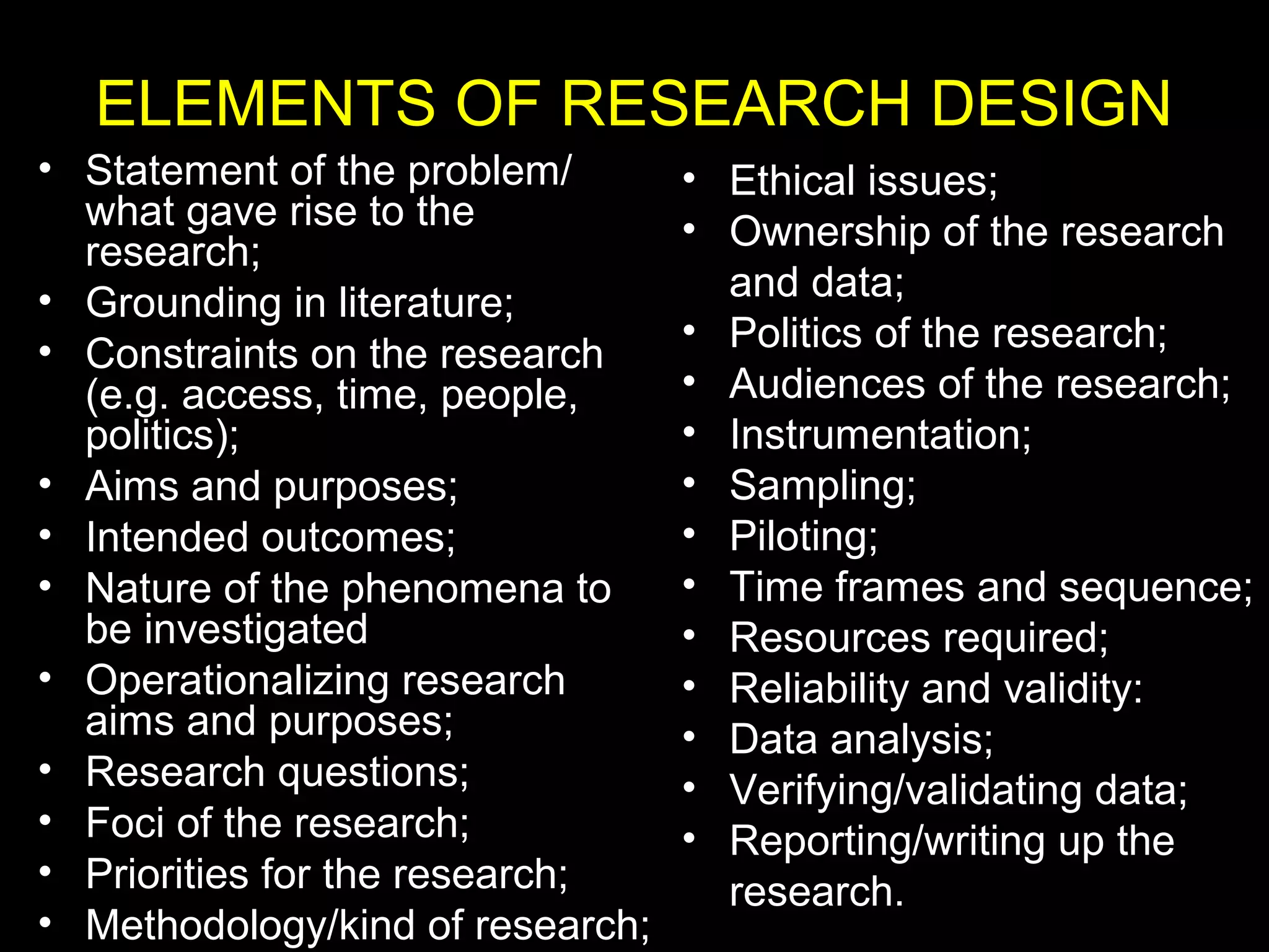 ELEMENTS OF RESEARCH DESIGN
• Statement of the problem/
what gave rise to the
research;
• Grounding in literature;
• Constraints on the research
(e.g. access, time, people,
politics);
• Aims and purposes;
• Intended outcomes;
• Nature of the phenomena to
be investigated
• Operationalizing research
aims and purposes;
• Research questions;
• Foci of the research;
• Priorities for the research;
• Methodology/kind of research;
• Ethical issues;
• Ownership of the research
and data;
• Politics of the research;
• Audiences of the research;
• Instrumentation;
• Sampling;
• Piloting;
• Time frames and sequence;
• Resources required;
• Reliability and validity:
• Data analysis;
• Verifying/validating data;
• Reporting/writing up the
research.
 