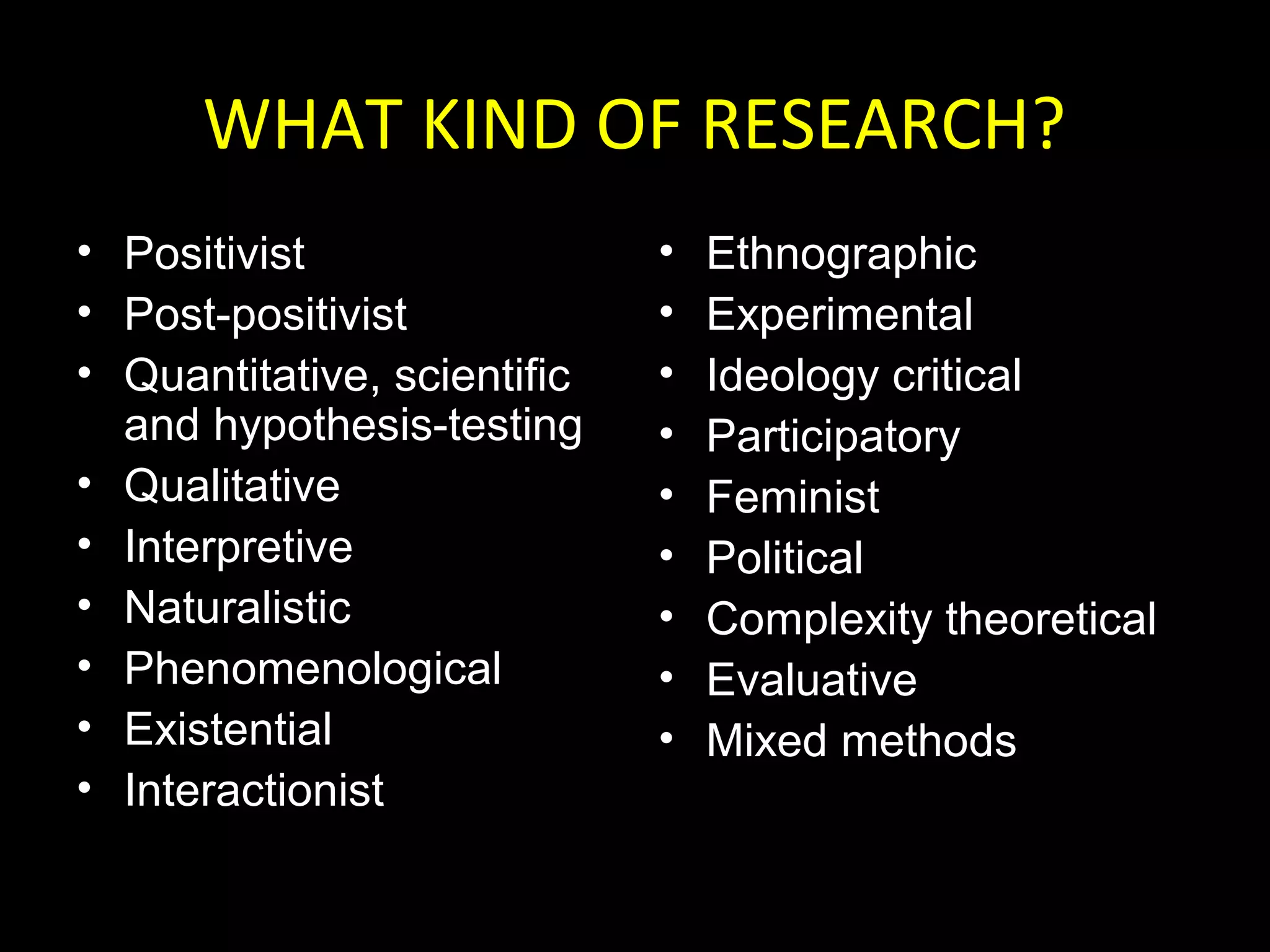 WHAT KIND OF RESEARCH?
• Positivist
• Post-positivist
• Quantitative, scientific
and hypothesis-testing
• Qualitative
• Interpretive
• Naturalistic
• Phenomenological
• Existential
• Interactionist
• Ethnographic
• Experimental
• Ideology critical
• Participatory
• Feminist
• Political
• Complexity theoretical
• Evaluative
• Mixed methods
 