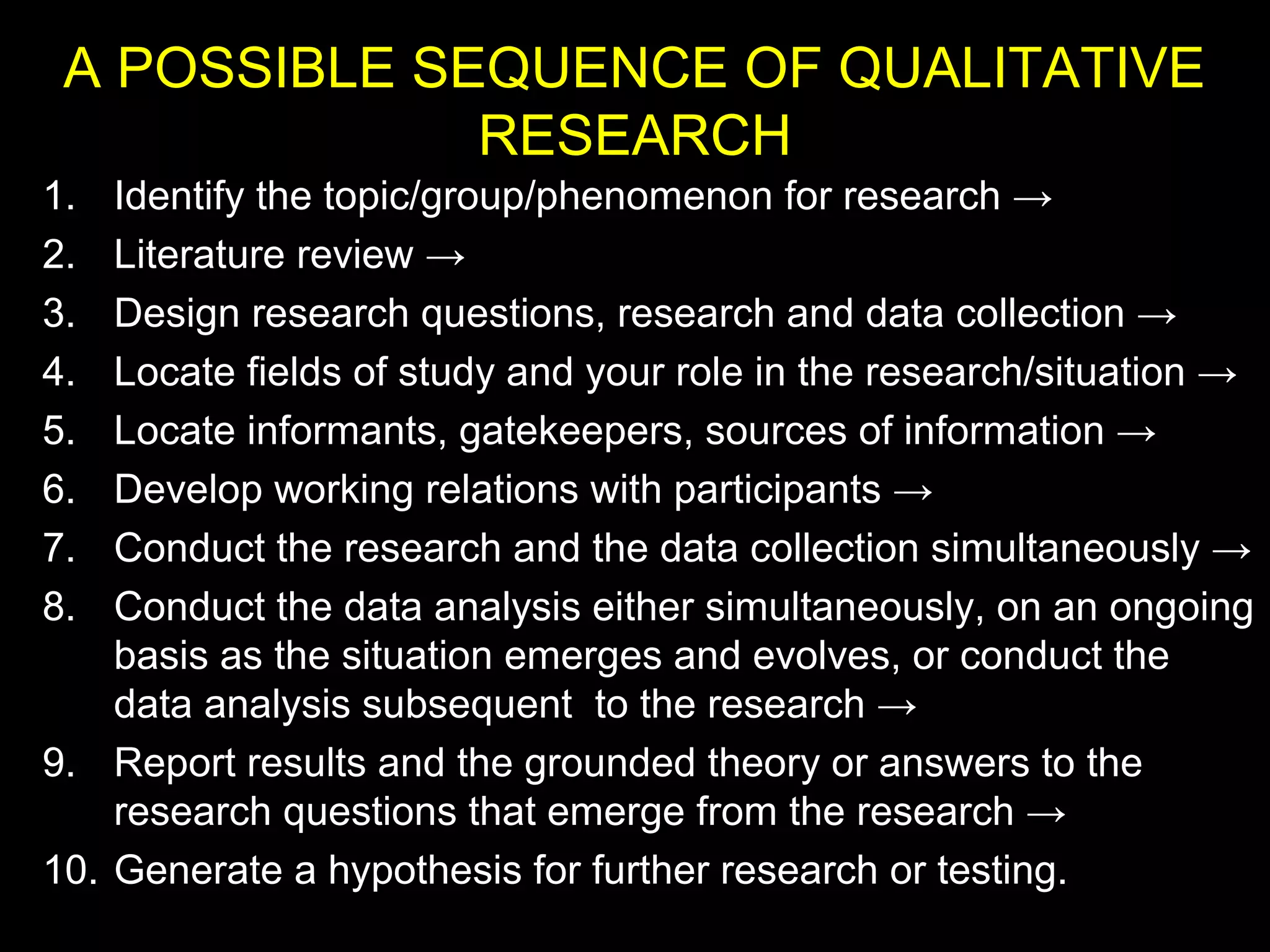 A POSSIBLE SEQUENCE OF QUALITATIVE
RESEARCH
1. Identify the topic/group/phenomenon for research →
2. Literature review →
3. Design research questions, research and data collection →
4. Locate fields of study and your role in the research/situation →
5. Locate informants, gatekeepers, sources of information →
6. Develop working relations with participants →
7. Conduct the research and the data collection simultaneously →
8. Conduct the data analysis either simultaneously, on an ongoing
basis as the situation emerges and evolves, or conduct the
data analysis subsequent to the research →
9. Report results and the grounded theory or answers to the
research questions that emerge from the research →
10. Generate a hypothesis for further research or testing.
 