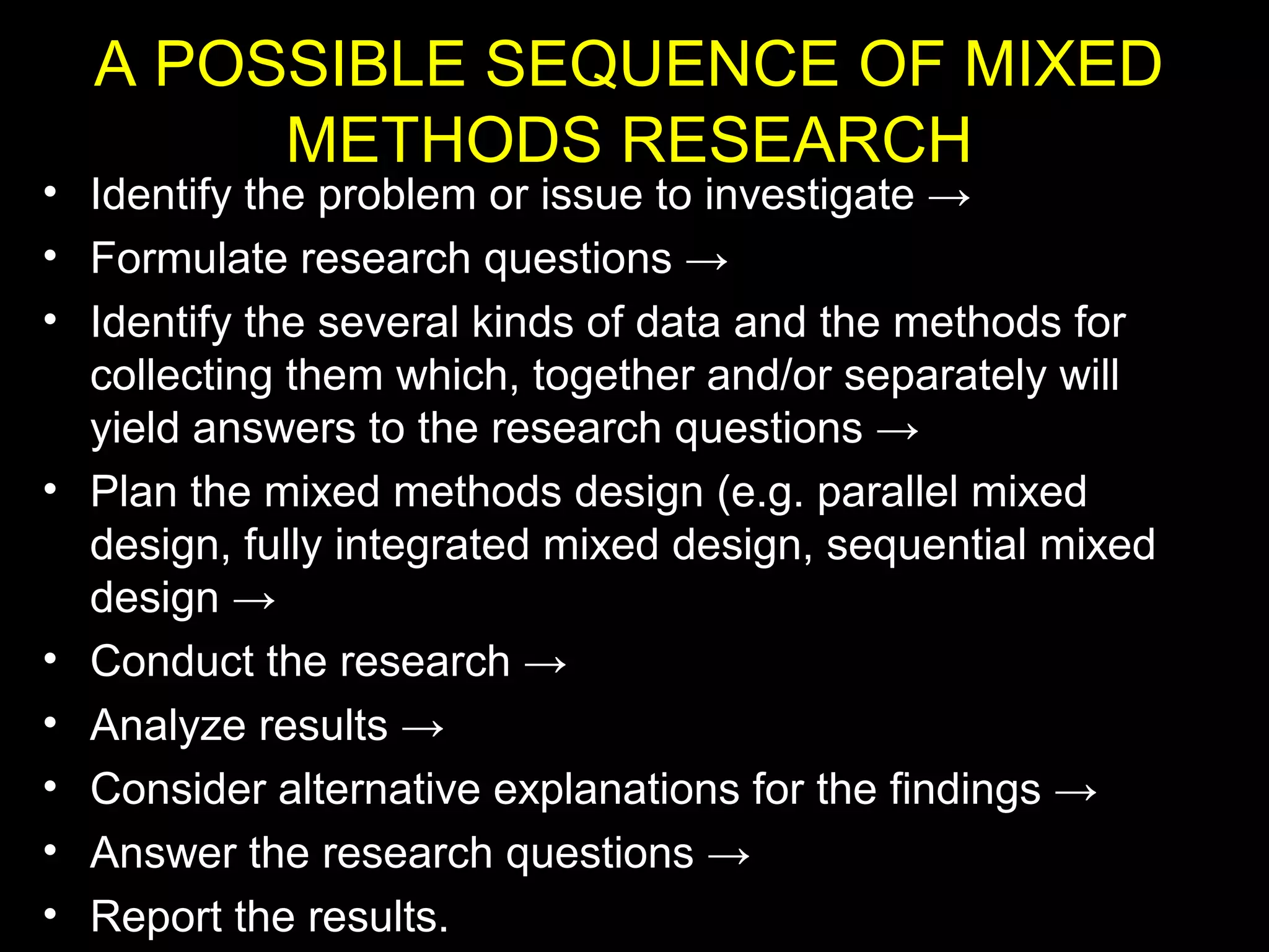 A POSSIBLE SEQUENCE OF MIXED
METHODS RESEARCH
• Identify the problem or issue to investigate →
• Formulate research questions →
• Identify the several kinds of data and the methods for
collecting them which, together and/or separately will
yield answers to the research questions →
• Plan the mixed methods design (e.g. parallel mixed
design, fully integrated mixed design, sequential mixed
design →
• Conduct the research →
• Analyze results →
• Consider alternative explanations for the findings →
• Answer the research questions →
• Report the results.
 