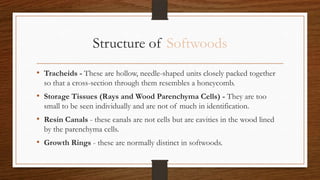 Structure of Softwoods
• Tracheids - These are hollow, needle-shaped units closely packed together
so that a cross-section through them resembles a honeycomb.
• Storage Tissues (Rays and Wood Parenchyma Cells) - They are too
small to be seen individually and are not of much in identification.
• Resin Canals - these canals are not cells but are cavities in the wood lined
by the parenchyma cells.
• Growth Rings - these are normally distinct in softwoods.
 