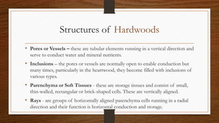 Structures of Hardwoods
• Pores or Vessels – these are tubular elements running in a vertical direction and
serve to conduct water and mineral nutrients.
• Inclusions – the pores or vessels are normally open to enable conduction but
many times, particularly in the heartwood, they become filled with inclusions of
various types.
• Parenchyma or Soft Tissues - these are storage tissues and consist of small,
thin-walled, rectangular or brick-shaped cells. These are vertically aligned.
• Rays - are groups of horizontally aligned parenchyma cells running in a radial
direction and their function is horizontal conduction and storage.
 