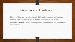 Structures of Hardwoods
• Fibres – These are vertically-aligned, thick-walled elements with pointed,
tapering ends which make up the bulk of the weight of the wood.
• Intercellular cells – These are long tubular cavities seen in the horizontal or
vertical direction.
 