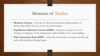 Moisture of Timber
• Moisture Content - It is one of the most important characteristics of
timber that affects its use on the site performance.
• Equilibrium Moisture Content (EMC) - moisture content of wood
changes in response to the temperature and humidity of its surroundings.
• Fibre Saturation Point (FSP) – when the cell cavities are empty but the cell
walls still retain their bound water.
 