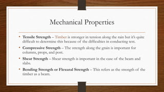Mechanical Properties
• Tensile Strength – Timber is stronger in tension along the rain but it’s quite
difficult to determine this because of the difficulties in conducting test.
• Compressive Strength – The strength along the grain is important for
columns, props, and post.
• Shear Strength – Shear strength is important in the case of the beam and
slabs.
• Bending Strength or Flexural Strength – This refers as the strength of the
timber as a beam.
 
