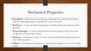 Mechanical Properties
• Cleavability – High resistance for cleavage is important for nailing and screwing
while low splitting strength is important for used as firewood.
• Brittleness – is use to describe the property of suffering little deformations before
breaking.
• Torsion Strength – is used to determine the torsion strength of the timber and
the specimen is loaded up to failure.
• Hardness – is important in case of timber for paving blocks flooring bearings and
other similar purposes.
• Stiffness - This property is important to determine the deflection of a timber under
a load
 