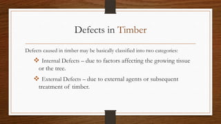 Defects in Timber
Defects caused in timber may be basically classified into two categories:
 Internal Defects – due to factors affecting the growing tissue
or the tree.
 External Defects – due to external agents or subsequent
treatment of timber.
 