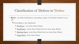 Classification of Defects in Timber
• Knots - are dark, hard pieces occurring as signs of branches broken or cut
off.
According to size (diameter)
 Pin Knot – not more than 6.5mm
 Small Knot - more than 6.5mm but not more than 20mm
 Medium Knot- more than 20mm but not more than 40mm
 Large Knot- more than 40mm
 