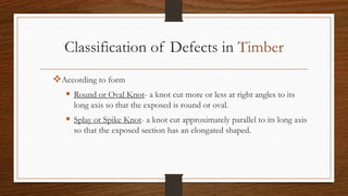 Classification of Defects in Timber
According to form
 Round or Oval Knot- a knot cut more or less at right angles to its
long axis so that the exposed is round or oval.
 Splay or Spike Knot- a knot cut approximately parallel to its long axis
so that the exposed section has an elongated shaped.
 