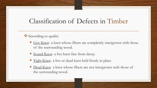 Classification of Defects in Timber
According to quality
 Live Knot- a knot whose fibers are completely intergrown with those
of the surrounding wood.
 Sound Knot- a live knot free from decay.
 Tight Knot- a live or dead knot held firmly in place
 Dead Knot- a knot whose fibers are not intergrown with those of
the surrounding wood.
 