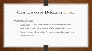 Classification of Defects in Timber
According to quality
 Loose Knot- a dead knot which is not held firmly in place.
 Knot Hole- a hole left as results of the removal of a knot.
 Decayed Knot- a knot softer than the surrounding wood, and
containing decay.
 