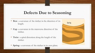 Defects Due to Seasoning
• Bow- a curvature of the timber in the direction of its
length.
• Cup- a curvature in the transverse direction of the
timber.
• Twist- a spiral distortion along the length of the
timber.
• Spring- a curvature of the timber in its own plane.
 