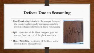 Defects Due to Seasoning
• Case Hardening- it is due to the unequal drying of
the exterior surfaces under compression and the
interior surfaces under tension due to rapid drying.
• Split- separation of the fibers along the grain and
extends from one end of the plank to the other.
• Honey Combing- separation of the fibers in the
interior due to drying stresses.
 
